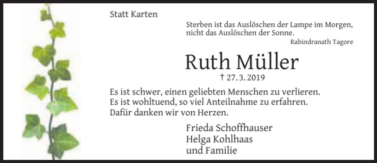 <p>Statt Karten</p><p>Sterben ist das Auslöschen der Lampe im Morgen,<br />nicht das Auslöschen der Sonne.</p><p>Rabindranath Tagore</p><p>Ruth† 27.Müller<br />3. 2019<br />Es ist schwer, einen geliebten Menschen zu verlieren.<br />Es ist wohltuend, so viel Anteilnahme zu erfahren.<br />Dafür danken wir von Herzen.</p><p>Frieda Schoffhauser<br />Helga Kohlhaas<br />und Familie</p>