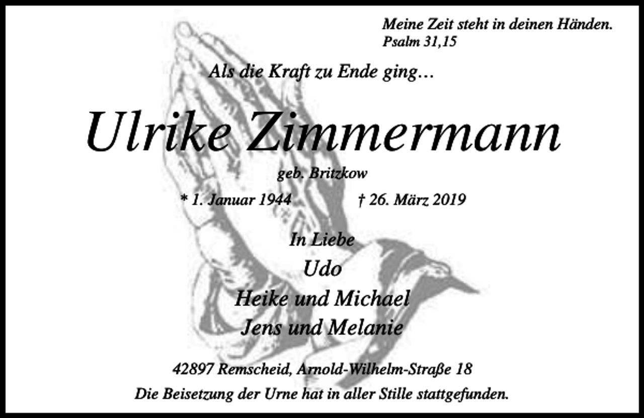 <p>Meine Zeit steht in deinen Händen.<br />Psalm 31,15</p><p>Als die Kraft zu Ende ging…</p><p>Ulrike Zimmermann<br />geb. Britzkow</p><p>* 1. Januar 1944</p><p>† 26. März 2019</p><p>In Liebe</p><p>Udo<br />Heike und Michael<br />Jens und Melanie<br />42897 Remscheid, Arnold-Wilhelm-Straße 18<br />Die Beisetzung der Urne hat in aller Stille stattgefunden.</p>