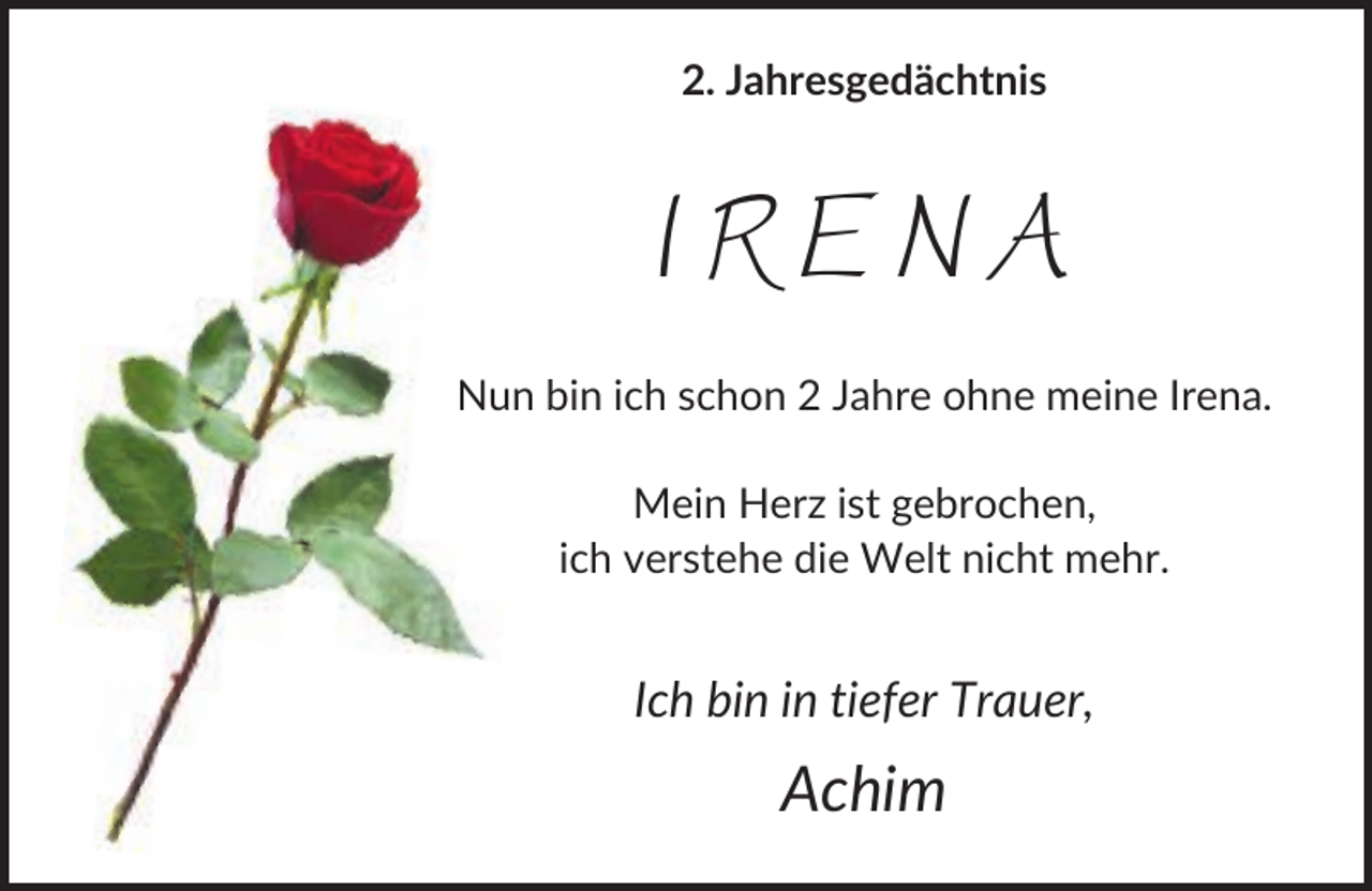 <p>2. Jahresgedächtnis</p><p>IRENA<br />Nun bin ich schon 2 Jahre ohne meine Irena.<br />Mein Herz ist gebrochen,<br />ich verstehe die Welt nicht mehr.</p><p>Ich bin in tiefer Trauer,</p><p>Achim</p>