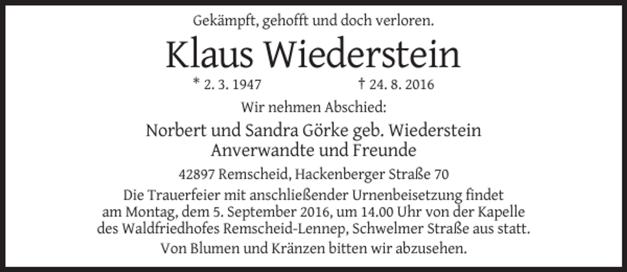 <p>Gekämpft, gehofft und doch verloren.</p><p>Klaus Wiederstein<br />* 2. 3. 1947<br />† 24. 8. 2016<br />Wir nehmen Abschied:</p><p>Norbert und Sandra Görke geb. Wiederstein<br />Anverwandte und Freunde<br />42897 Remscheid, Hackenberger Straße 70<br />Die Trauerfeier mit anschließender Urnenbeisetzung findet<br />am Montag, dem 5. September 2016, um 14.00 Uhr von der Kapelle<br />des Waldfriedhofes Remscheid-Lennep, Schwelmer Straße aus statt.<br />Von Blumen und Kränzen bitten wir abzusehen.</p>