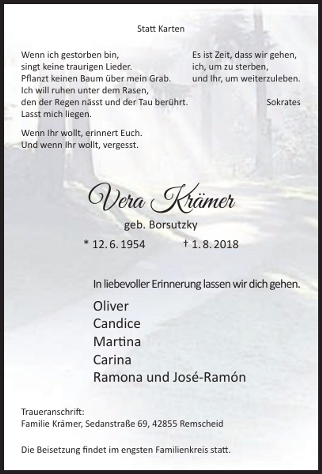 <p>Statt Karten<br />Wenn ich gestorben bin,<br />Es ist Zeit, dass wir gehen,<br />singt keine traurigen Lieder.<br />ich, um zu sterben,<br />Pflanzt keinen Baum über mein Grab.<br />und Ihr, um weiterzuleben.<br />Ich will ruhen unter dem Rasen,<br />den der Regen nässt und der Tau berührt.<br />Sokrates<br />Lasst mich liegen.<br />Wenn Ihr wollt, erinnert Euch.<br />Und wenn Ihr wollt, vergesst.</p><p>Vera Krämer<br />geb. Borsutzky</p><p>* 12. 6. 1954</p><p>† 1. 8. 2018</p><p>In liebevoller Erinnerung lassen wir dich gehen.</p><p>Oliver<br />Candice<br />Martina<br />Carina<br />Ramona und José-Ramón<br />Traueranschrift:<br />Familie Krämer, Sedanstraße 69, 42855 Remscheid<br />Die Beisetzung findet im engsten Familienkreis statt.</p>
