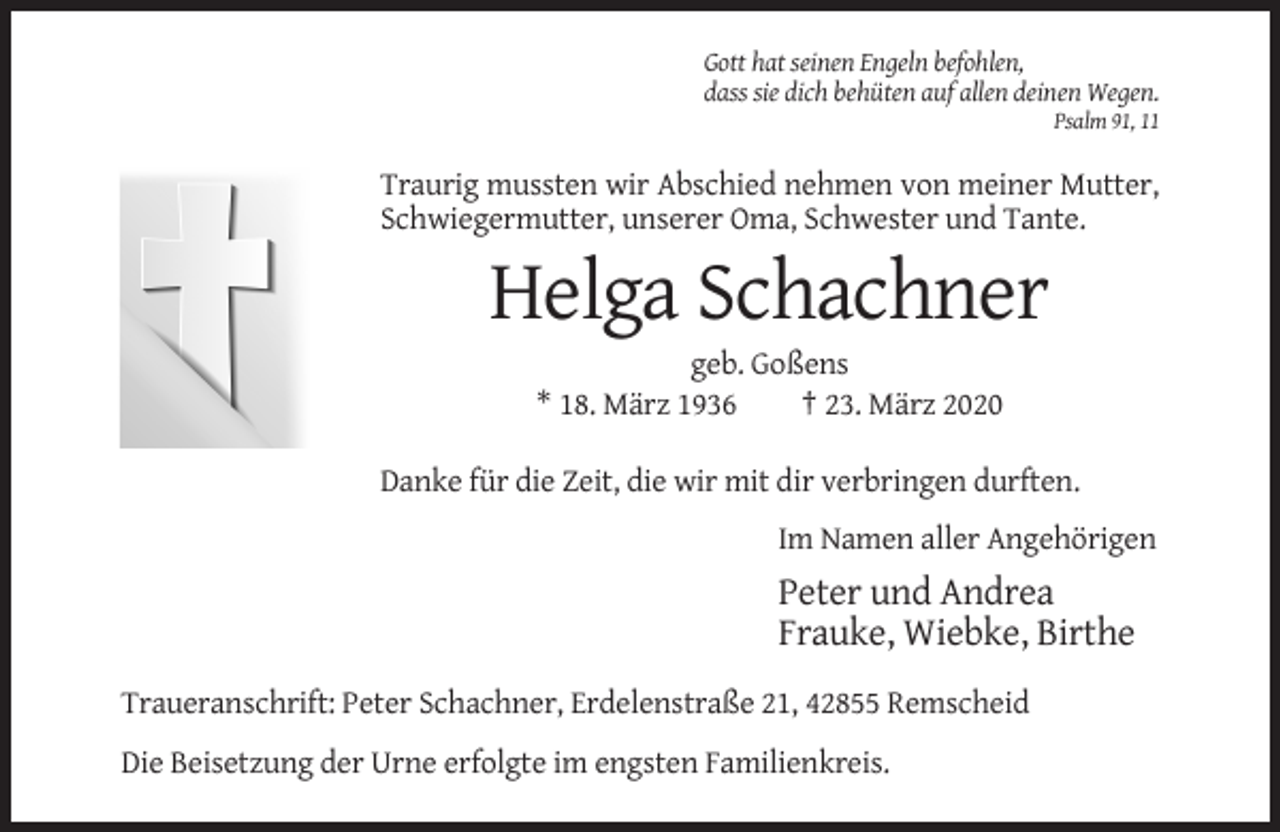 <p>Gott hat seinen Engeln befohlen,<br />dass sie dich behüten auf allen deinen Wegen.<br />Psalm 91, 11</p><p>Traurig mussten wir Abschied nehmen von meiner Mutter,<br />Schwiegermutter, unserer Oma, Schwester und Tante.</p><p>Helga Schachner<br />geb. Goßens<br />* 18. März 1936<br />† 23. März 2020<br />Danke für die Zeit, die wir mit dir verbringen durften.<br />Im Namen aller Angehörigen</p><p>Peter und Andrea<br />Frauke, Wiebke, Birthe<br />Traueranschrift: Peter Schachner, Erdelenstraße 21, 42855 Remscheid<br />Die Beisetzung der Urne erfolgte im engsten Familienkreis.</p>