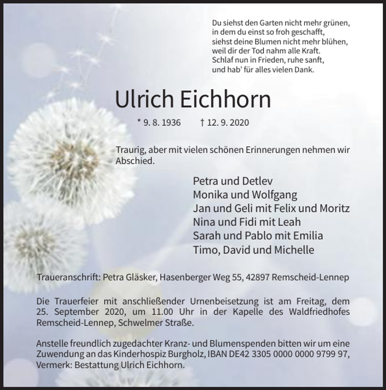 <p>Du siehst den Garten nicht mehr grünen,<br />in dem du einst so froh geschafft,<br />siehst deine Blumen nicht mehr blühen,<br />weil dir der Tod nahm alle Kraft.<br />Schlaf nun in Frieden, ruhe sanft,<br />und hab’ für alles vielen Dank.</p><p>Ulrich Eichhorn<br />* 9. 8. 1936</p><p>† 12. 9. 2020</p><p>Traurig, aber mit vielen schönen Erinnerungen nehmen wir<br />Abschied.</p><p>Petra und Detlev<br />Monika und Wolfgang<br />Jan und Geli mit Felix und Moritz<br />Nina und Fidi mit Leah<br />Sarah und Pablo mit Emilia<br />Timo, David und Michelle<br />Traueranschrift: Petra Gläsker, Hasenberger Weg 55, 42897 Remscheid-Lennep<br />Die Trauerfeier mit anschließender Urnenbeisetzung ist am Freitag, dem<br />25. September 2020, um 11.00 Uhr in der Kapelle des Waldfriedhofes<br />Remscheid-Lennep, Schwelmer Straße.<br />Anstelle freundlich zugedachter Kranz- und Blumenspenden bitten wir um eine<br />Zuwendung an das Kinderhospiz Burgholz, IBAN DE42 3305 9797,<br />Vermerk: Bestattung Ulrich Eichhorn.</p>