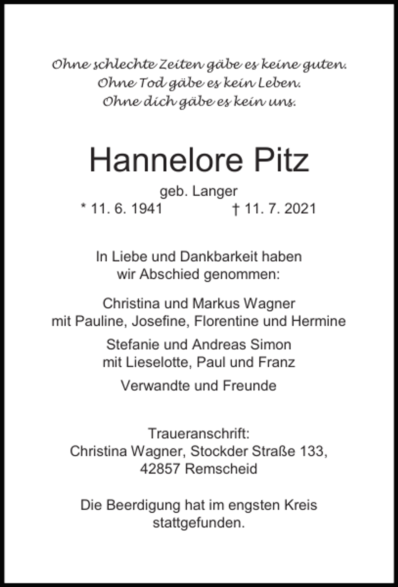 <p>Ohne schlechte Zeiten gäbe es keine guten.<br />Ohne Tod gäbe es kein Leben.<br />Ohne dich gäbe es kein uns.</p><p>Hannelore Pitz</p><p>geb. Langer<br />* 11. 6. 1941<br />† 11. 7. 2021<br />In Liebe und Dankbarkeit haben<br />wir Abschied genommen:<br />Christina und Markus Wagner<br />mit Pauline, Josefine, Florentine und Hermine<br />Stefanie und Andreas Simon<br />mit Lieselotte, Paul und Franz<br />Verwandte und Freunde<br />Traueranschrift:<br />Christina Wagner, Stockder Straße 133,<br />42857 Remscheid<br />Die Beerdigung hat im engsten Kreis<br />stattgefunden.</p>