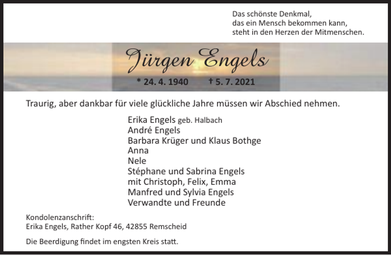 <p>Das schönste Denkmal,<br />das ein Mensch bekommen kann,<br />steht in den Herzen der Mitmenschen.</p><p>Jürgen Engels<br />* 24. 4. 1940</p><p>† 5. 7. 2021</p><p>Traurig, aber dankbar für viele glückliche Jahre müssen wir Abschied nehmen.<br />Erika Engels geb. Halbach<br />André Engels<br />Barbara Krüger und Klaus Bothge<br />Anna<br />Nele<br />Stéphane und Sabrina Engels<br />mit Christoph, Felix, Emma<br />Manfred und Sylvia Engels<br />Verwandte und Freunde<br />Kondolenzanschrift:<br />Erika Engels, Rather Kopf 46, 42855 Remscheid<br />Die Beerdigung ﬁndet im engsten Kreis statt.</p>