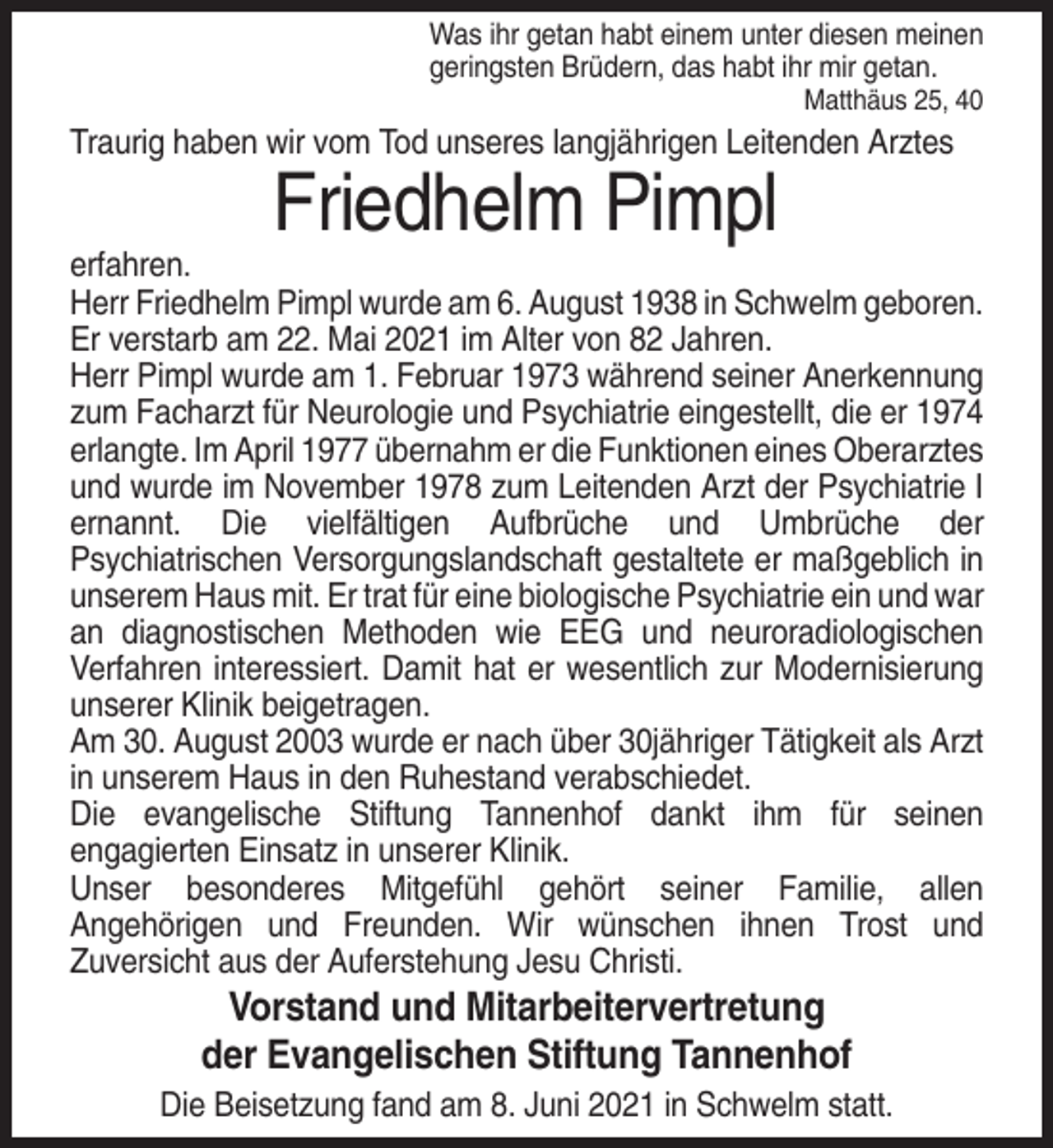 <p>Was ihr getan habt einem unter diesen meinen<br />geringsten Brüdern, das habt ihr mir getan.<br />Matthäus 25, 40</p><p>Traurig haben wir vom Tod unseres langjährigen Leitenden Arztes</p><p>Friedhelm Pimpl<br />erfahren.<br />Herr Friedhelm Pimpl wurde am 6. August 1938 in Schwelm geboren.<br />Er verstarb am 22. Mai 2021 im Alter von 82 Jahren.<br />Herr Pimpl wurde am 1. Februar 1973 während seiner Anerkennung<br />zum Facharzt für Neurologie und Psychiatrie eingestellt, die er 1974<br />erlangte. Im April 1977 übernahm er die Funktionen eines Oberarztes<br />und wurde im November 1978 zum Leitenden Arzt der Psychiatrie I<br />ernannt. Die vielfältigen Aufbrüche und Umbrüche der<br />Psychiatrischen Versorgungslandschaft gestaltete er maßgeblich in<br />unserem Haus mit. Er trat für eine biologische Psychiatrie ein und war<br />an diagnostischen Methoden wie EEG und neuroradiologischen<br />Verfahren interessiert. Damit hat er wesentlich zur Modernisierung<br />unserer Klinik beigetragen.<br />Am 30. August 2003 wurde er nach über 30jähriger Tätigkeit als Arzt<br />in unserem Haus in den Ruhestand verabschiedet.<br />Die evangelische Stiftung Tannenhof dankt ihm für seinen<br />engagierten Einsatz in unserer Klinik.<br />Unser besonderes Mitgefühl gehört seiner Familie, allen<br />Angehörigen und Freunden. Wir wünschen ihnen Trost und<br />Zuversicht aus der Auferstehung Jesu Christi.</p><p>Vorstand und Mitarbeitervertretung<br />der Evangelischen Stiftung Tannenhof<br />Die Beisetzung fand am 8. Juni 2021 in Schwelm statt.</p>