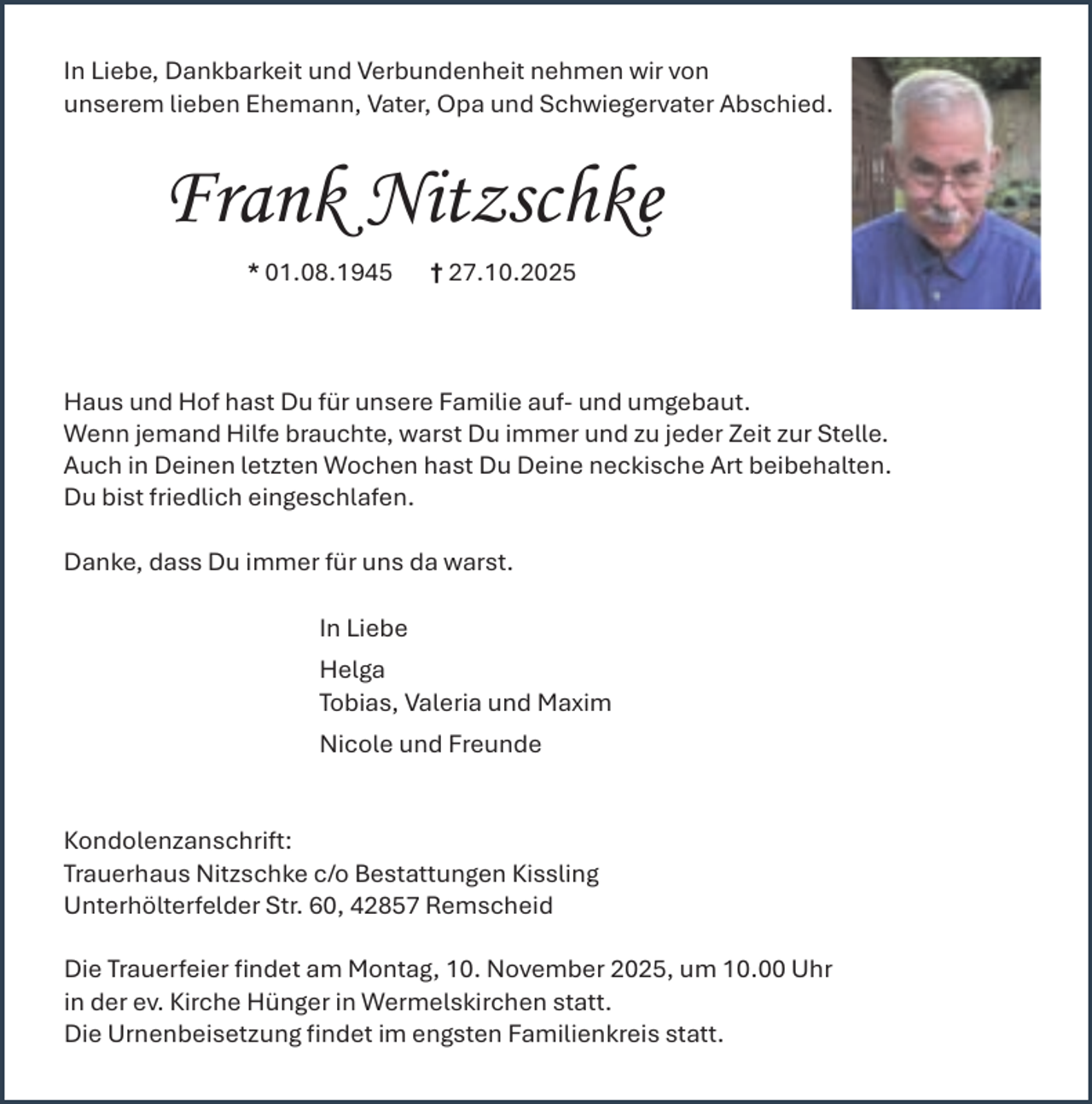 <p>In Liebe, Dankbarkeit und Verbundenheit nehmen wir von<br />unserem lieben Ehemann, Vater, Opa und Schwiegervater Abschied.</p><p>Frank Nitzschke<br />* 01.08.1945</p><p>† 27.10.2025</p><p>Haus und Hof hast Du für unsere Familie auf- und umgebaut.<br />Wenn jemand Hilfe brauchte, warst Du immer und zu jeder Zeit zur Stelle.<br />Auch in Deinen letzten Wochen hast Du Deine neckische Art beibehalten.<br />Du bist friedlich eingeschlafen.<br />Danke, dass Du immer für uns da warst.<br />In Liebe<br />Helga<br />Tobias, Valeria und Maxim<br />Nicole und Freunde<br />Kondolenzanschrift:<br />Trauerhaus Nitzschke c/o Bestattungen Kissling<br />Unterhölterfelder Str. 60, 42857 Remscheid<br />Die Trauerfeier ﬁndet am Montag, 10. November 2025, um 10.00 Uhr<br />in der ev. Kirche Hünger in Wermelskirchen statt.<br />Die Urnenbeisetzung ﬁndet im engsten Familienkreis statt.</p>