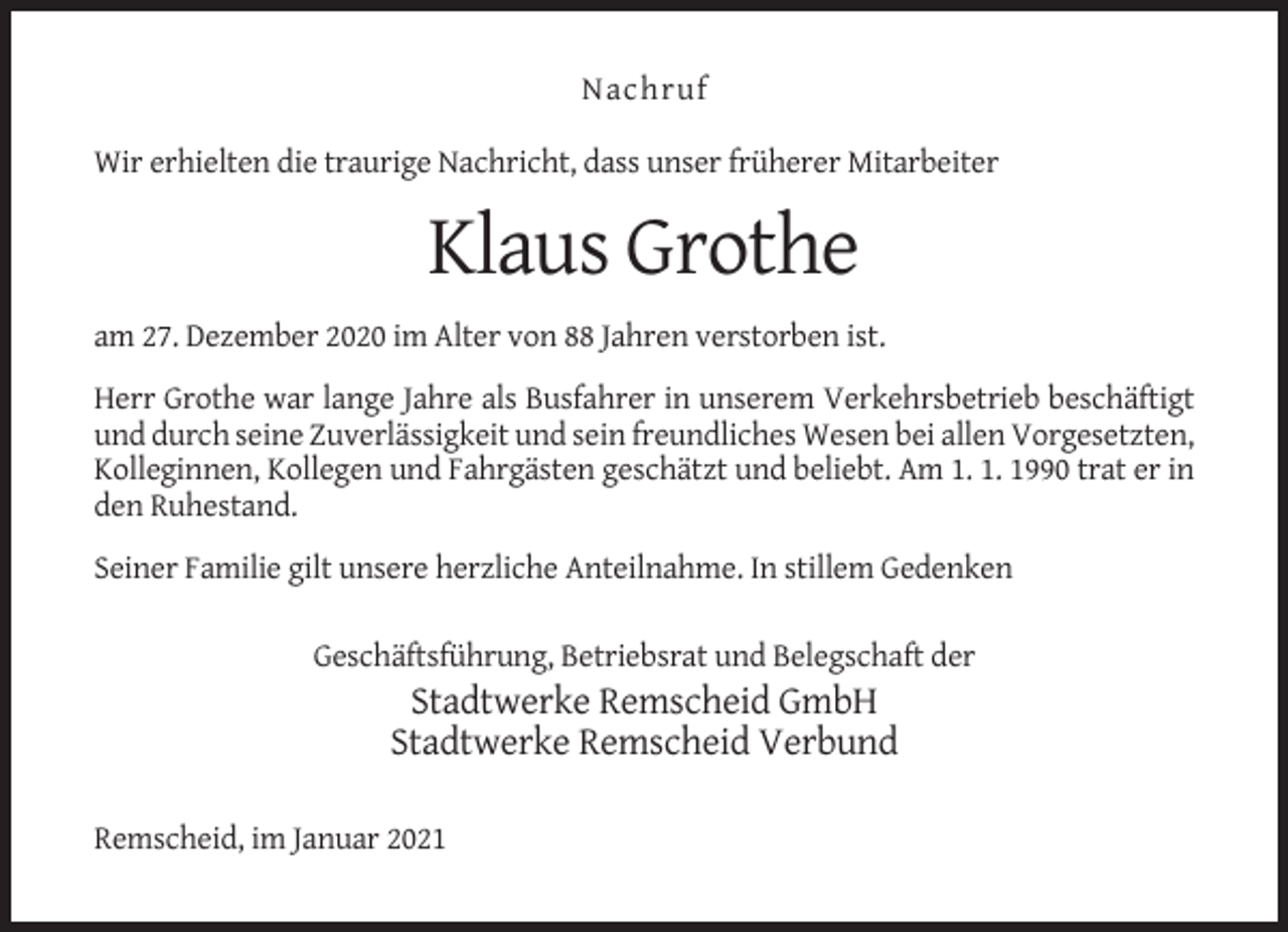 <p>Nachruf<br />Wir erhielten die traurige Nachricht, dass unser früherer Mitarbeiter</p><p>Klaus Grothe<br />am 27. Dezember 2020 im Alter von 88 Jahren verstorben ist.<br />Herr Grothe war lange Jahre als Busfahrer in unserem Verkehrsbetrieb beschäftigt<br />und durch seine Zuverlässigkeit und sein freundliches Wesen bei allen Vorgesetzten,<br />Kolleginnen, Kollegen und Fahrgästen geschätzt und beliebt. Am 1. 1. 1990 trat er in<br />den Ruhestand.<br />Seiner Familie gilt unsere herzliche Anteilnahme. In stillem Gedenken<br />Geschäftsführung, Betriebsrat und Belegschaft der</p><p>Stadtwerke Remscheid GmbH<br />Stadtwerke Remscheid Verbund<br />Remscheid, im Januar 2021</p>