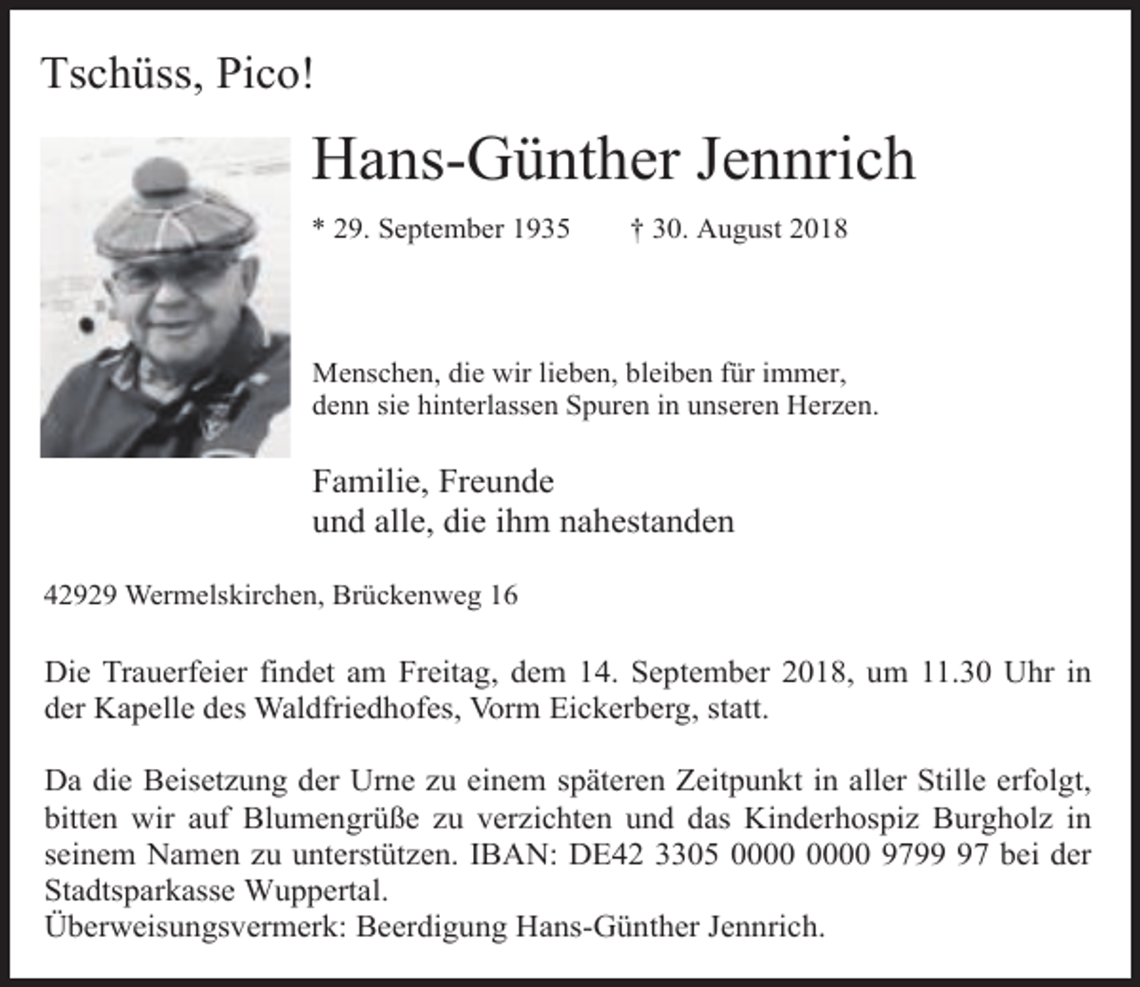 <p>Tschüss, Pico!</p><p>Hans-Günther Jennrich<br />* 29. September 1935</p><p>† 30. August 2018</p><p>Menschen, die wir lieben, bleiben für immer,<br />denn sie hinterlassen Spuren in unseren Herzen.</p><p>Familie, Freunde<br />und alle, die ihm nahestanden<br />42929 Wermelskirchen, Brückenweg 16</p><p>Die Trauerfeier findet am Freitag, dem 14. September 2018, um 11.30 Uhr in<br />der Kapelle des Waldfriedhofes, Vorm Eickerberg, statt.<br />Da die Beisetzung der Urne zu einem späteren Zeitpunkt in aller Stille erfolgt,<br />bitten wir auf Blumengrüße zu verzichten und das Kinderhospiz Burgholz in<br />seinem Namen zu unterstützen. IBAN: DE42 3305 9797 bei der<br />Stadtsparkasse Wuppertal.<br />Überweisungsvermerk: Beerdigung Hans-Günther Jennrich.</p>