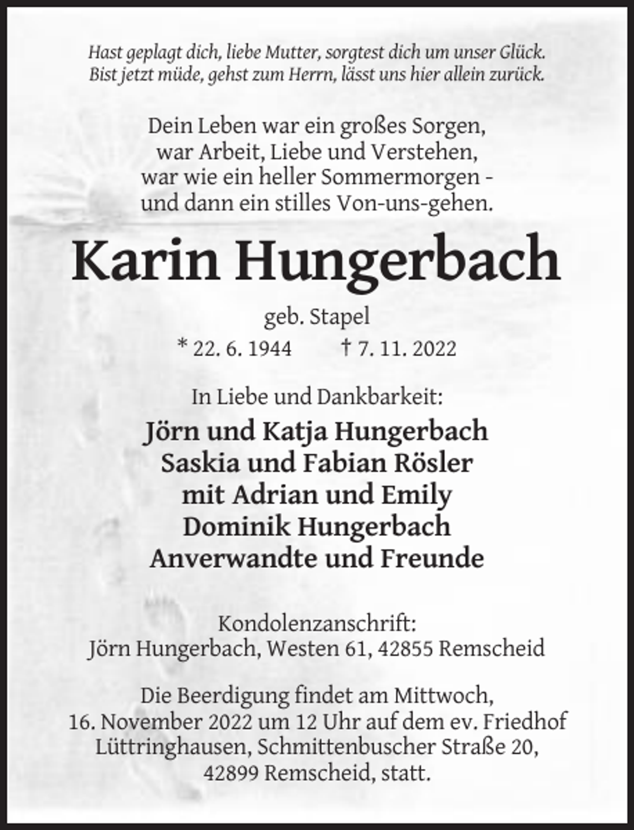 <p>Hast geplagt dich, liebe Mutter, sorgtest dich um unser Glück.<br />Bist jetzt müde, gehst zum Herrn, lässt uns hier allein zurück.</p><p>Dein Leben war ein großes Sorgen,<br />war Arbeit, Liebe und Verstehen,<br />war wie ein heller Sommermorgen und dann ein stilles Von-uns-gehen.</p><p>Karin Hungerbach<br />geb. Stapel<br />* 22. 6. 1944<br />† 7. 11. 2022<br />In Liebe und Dankbarkeit:</p><p>Jörn und Katja Hungerbach<br />Saskia und Fabian Rösler<br />mit Adrian und Emily<br />Dominik Hungerbach<br />Anverwandte und Freunde<br />Kondolenzanschrift:<br />Jörn Hungerbach, Westen 61, 42855 Remscheid<br />Die Beerdigung findet am Mittwoch,<br />16. November 2022 um 12 Uhr auf dem ev. Friedhof<br />Lüttringhausen, Schmittenbuscher Straße 20,<br />42899 Remscheid, statt.</p>