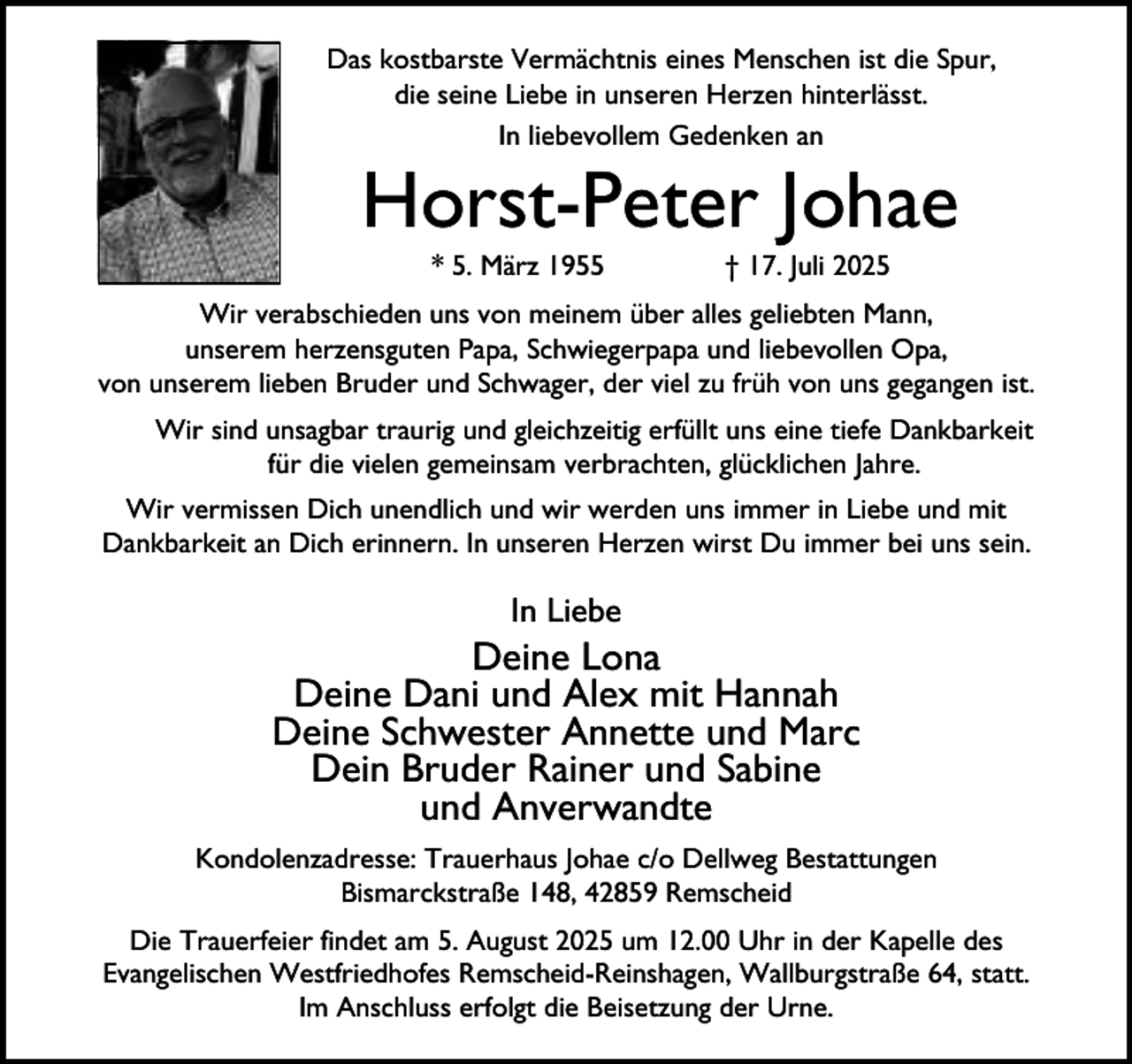 <p>Das kostbarste Vermächtnis eines Menschen ist die Spur,<br />die seine Liebe in unseren Herzen hinterlässt.<br />In liebevollem Gedenken an</p><p>Horst-Peter Johae<br />* 5. März 1955</p><p>† 17. Juli 2025</p><p>Wir verabschieden uns von meinem über alles geliebten Mann,<br />unserem herzensguten Papa, Schwiegerpapa und liebevollen Opa,<br />von unserem lieben Bruder und Schwager, der viel zu früh von uns gegangen ist.<br />Wir sind unsagbar traurig und gleichzeitig erfüllt uns eine tiefe Dankbarkeit<br />für die vielen gemeinsam verbrachten, glücklichen Jahre.<br />Wir vermissen Dich unendlich und wir werden uns immer in Liebe und mit<br />Dankbarkeit an Dich erinnern. In unseren Herzen wirst Du immer bei uns sein.</p><p>In Liebe</p><p>Deine Lona<br />Deine Dani und Alex mit Hannah<br />Deine Schwester Annette und Marc<br />Dein Bruder Rainer und Sabine<br />und Anverwandte<br />Kondolenzadresse: Trauerhaus Johae c/o Dellweg Bestattungen<br />Bismarckstraße 148, 42859 Remscheid<br />Die Trauerfeier findet am 5. August 2025 um 12.00 Uhr in der Kapelle des<br />Evangelischen Westfriedhofes Remscheid-Reinshagen, Wallburgstraße 64, statt.<br />Im Anschluss erfolgt die Beisetzung der Urne.</p>