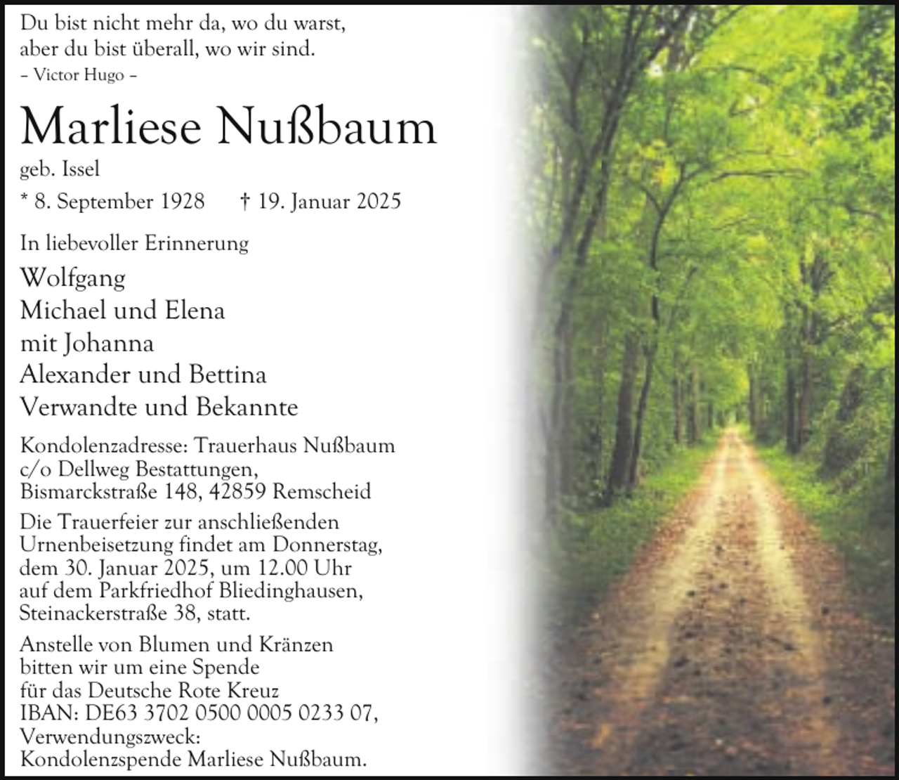 <p>Du bist nicht mehr da, wo du warst,<br />aber du bist überall, wo wir sind.</p><p>– Victor Hugo –</p><p>Marliese Nußbaum<br />geb. Issel<br />* 8. September 1928</p><p>† 19. Januar 2025</p><p>In liebevoller Erinnerung</p><p>Wolfgang<br />Michael und Elena<br />mit Johanna<br />Alexander und Bettina<br />Verwandte und Bekannte<br />Kondolenzadresse: Trauerhaus Nußbaum<br />c/o Dellweg Bestattungen,<br />Bismarckstraße 148, 42859 Remscheid<br />Die Trauerfeier zur anschließenden<br />Urnenbeisetzung findet am Donnerstag,<br />dem 30. Januar 2025, um 12.00 Uhr<br />auf dem Parkfriedhof Bliedinghausen,<br />Steinackerstraße 38, statt.<br />Anstelle von Blumen und Kränzen<br />bitten wir um eine Spende<br />für das Deutsche Rote Kreuz<br />IBAN: DE6702 0505 0233 07,<br />Verwendungszweck:<br />Kondolenzspende Marliese Nußbaum.</p>