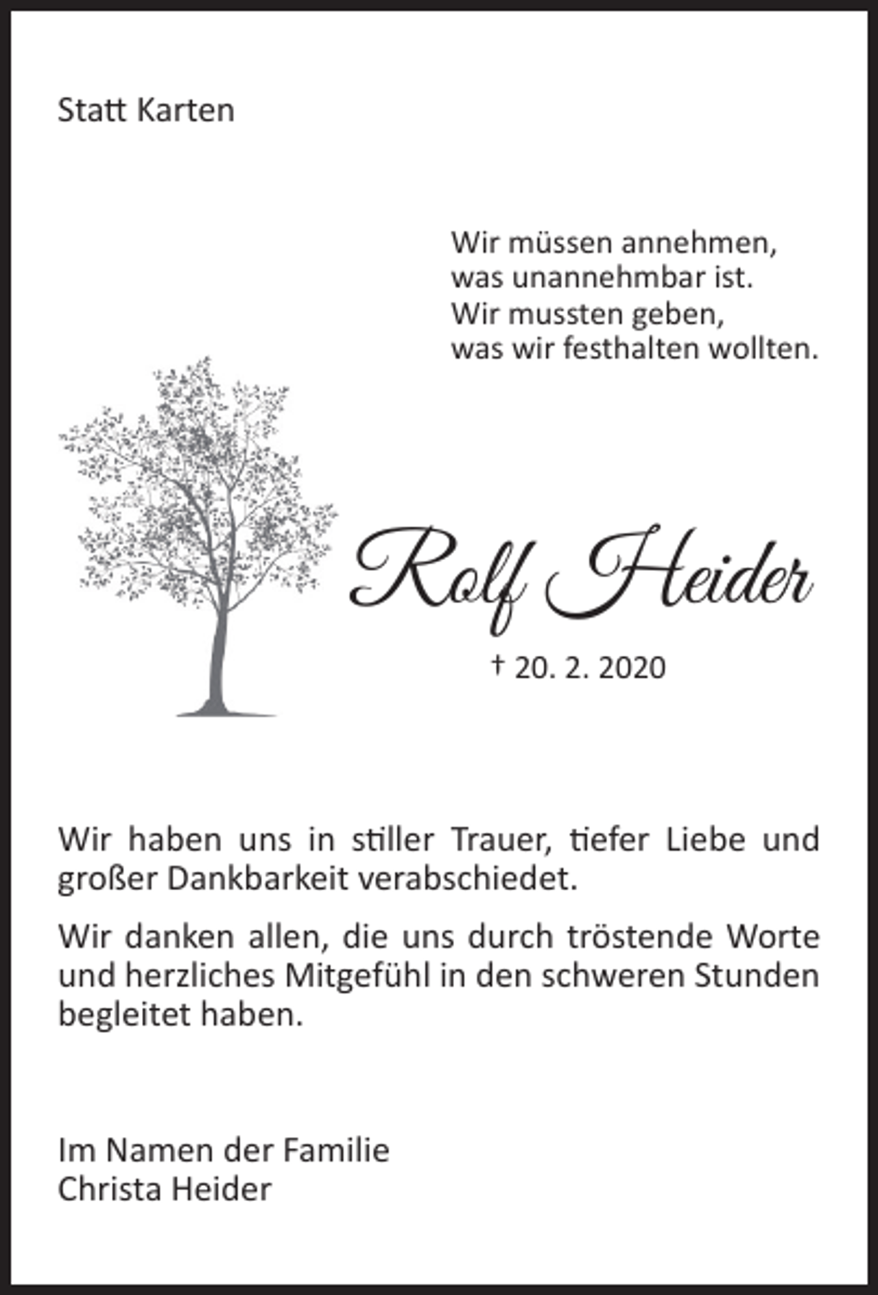 <p>Statt Karten<br />Wir müssen annehmen,<br />was unannehmbar ist.<br />Wir mussten geben,<br />was wir festhalten wollten.</p><p>Rolf Heider<br />† 20. 2. 2020</p><p>Wir haben uns in stiller Trauer, tiefer Liebe und<br />großer Dankbarkeit verabschiedet.<br />Wir danken allen, die uns durch tröstende Worte<br />und herzliches Mitgefühl in den schweren Stunden<br />begleitet haben.<br />Im Namen der Familie<br />Christa Heider</p>