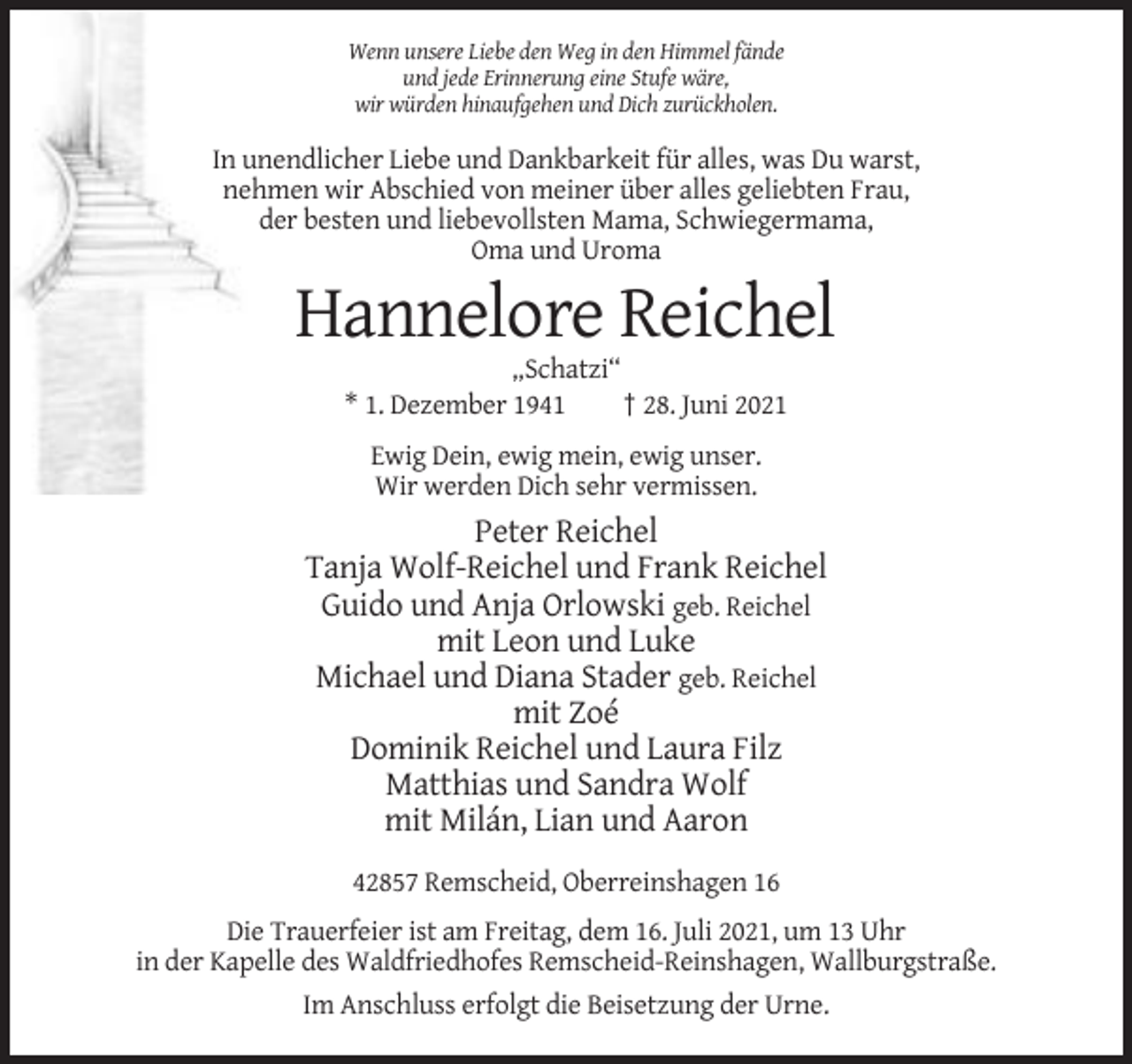 <p>Wenn unsere Liebe den Weg in den Himmel fände<br />und jede Erinnerung eine Stufe wäre,<br />wir würden hinaufgehen und Dich zurückholen.</p><p>In unendlicher Liebe und Dankbarkeit für alles, was Du warst,<br />nehmen wir Abschied von meiner über alles geliebten Frau,<br />der besten und liebevollsten Mama, Schwiegermama,<br />Oma und Uroma</p><p>Hannelore Reichel<br />„Schatzi“<br />* 1. Dezember 1941<br />† 28. Juni 2021<br />Ewig Dein, ewig mein, ewig unser.<br />Wir werden Dich sehr vermissen.</p><p>Peter Reichel<br />Tanja Wolf-Reichel und Frank Reichel<br />Guido und Anja Orlowski geb. Reichel<br />mit Leon und Luke<br />Michael und Diana Stader geb. Reichel<br />mit Zoé<br />Dominik Reichel und Laura Filz<br />Matthias und Sandra Wolf<br />mit Milán, Lian und Aaron<br />42857 Remscheid, Oberreinshagen 16<br />Die Trauerfeier ist am Freitag, dem 16. Juli 2021, um 13 Uhr<br />in der Kapelle des Waldfriedhofes Remscheid-Reinshagen, Wallburgstraße.<br />Im Anschluss erfolgt die Beisetzung der Urne.</p>