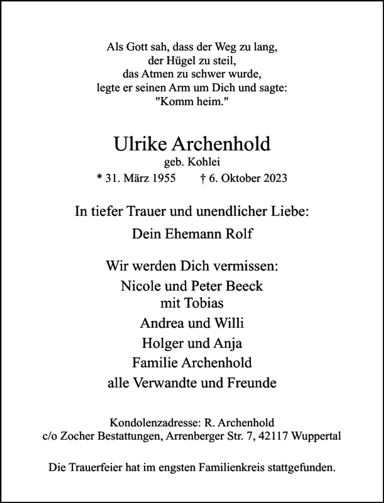 <p>Als Gott sah, dass der Weg zu lang,<br />der Hügel zu steil,<br />das Atmen zu schwer wurde,<br />legte er seinen Arm um Dich und sagte:<br />"Komm heim."</p><p>Ulrike Archenhold</p><p>geb. Kohlei<br />* 31. März 1955<br />† 6. Oktober 2023</p><p>In tiefer Trauer und unendlicher Liebe:<br />Dein Ehemann Rolf<br />Wir werden Dich vermissen:<br />Nicole und Peter Beeck<br />mit Tobias<br />Andrea und Willi<br />Holger und Anja<br />Familie Archenhold<br />alle Verwandte und Freunde<br />Kondolenzadresse: R. Archenhold<br />c/o Zocher Bestattungen, Arrenberger Str. 7, 42117 Wuppertal<br />Die Trauerfeier hat im engsten Familienkreis stattgefunden.</p>
