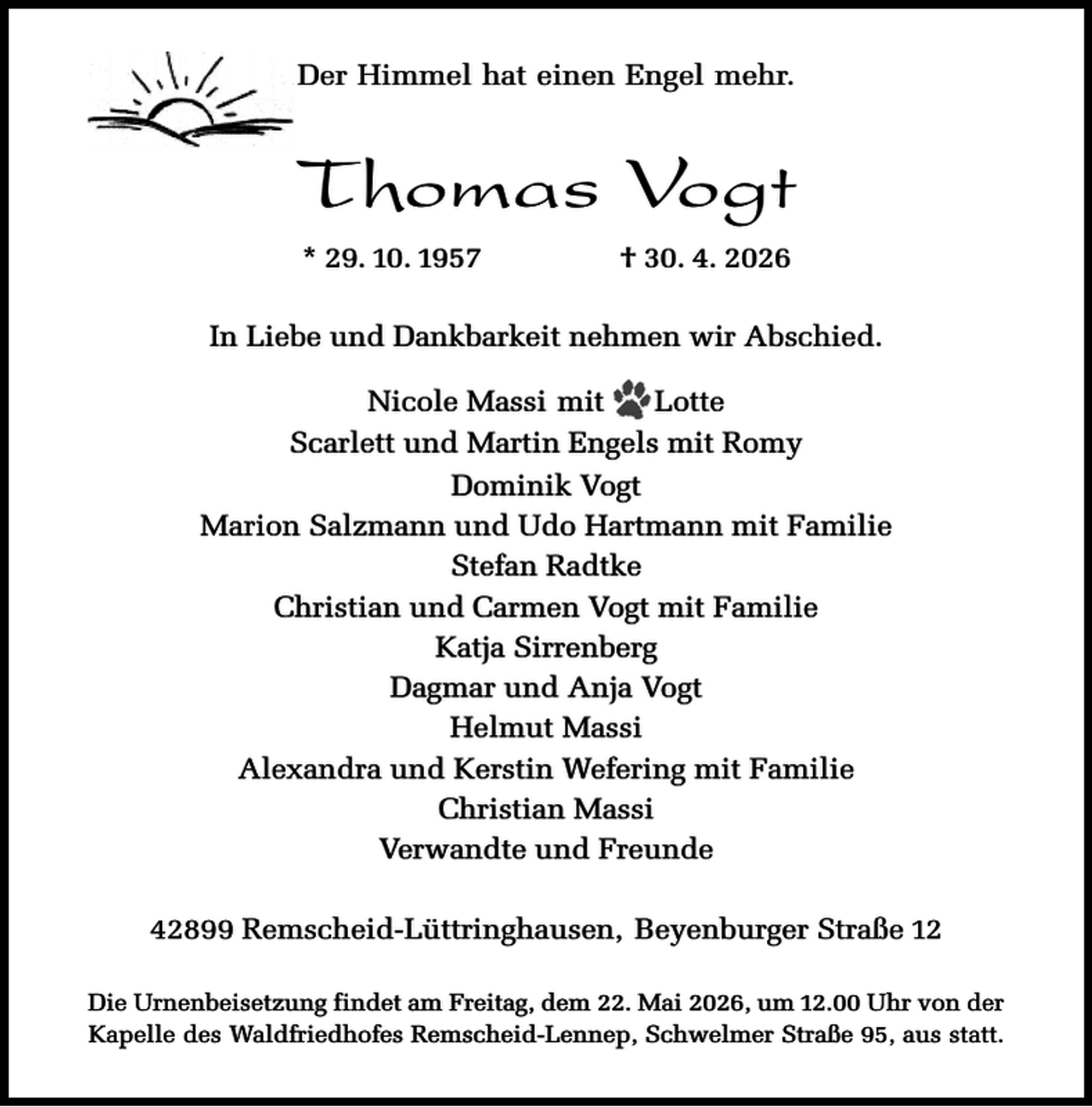 <p>Der Himmel hat einen Engel mehr.</p><p>Thomas Vogt<br />* 29. 10. 1957</p><p>† 30. 4. 2026</p><p>In Liebe und Dankbarkeit nehmen wir Abschied.<br />Nicole Massi mit<br />Lotte<br />Scarlett und Martin Engels mit Romy<br />Dominik Vogt<br />Marion Salzmann und Udo Hartmann mit Familie<br />Stefan Radtke<br />Christian und Carmen Vogt mit Familie<br />Katja Sirrenberg<br />Dagmar und Anja Vogt<br />Helmut Massi<br />Alexandra und Kerstin Wefering mit Familie<br />Christian Massi<br />Verwandte und Freunde<br />42899 Remscheid-Lüttringhausen, Beyenburger Straße 12<br />Die Urnenbeisetzung findet am Freitag, dem 22. Mai 2026, um 12.00 Uhr von der<br />Kapelle des Waldfriedhofes Remscheid-Lennep, Schwelmer Straße 95, aus statt.</p>