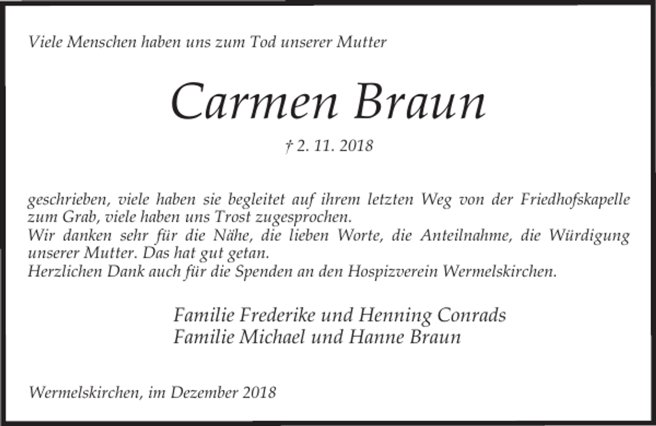 <p>Viele Menschen haben uns zum Tod unserer Mutter</p><p>Carmen Braun<br />† 2. 11. 2018<br />geschrieben, viele haben sie begleitet auf ihrem letzten Weg von der Friedhofskapelle<br />zum Grab, viele haben uns Trost zugesprochen.<br />Wir danken sehr für die Nähe, die lieben Worte, die Anteilnahme, die Würdigung<br />unserer Mutter. Das hat gut getan.<br />Herzlichen Dank auch für die Spenden an den Hospizverein Wermelskirchen.</p><p>Familie Frederike und Henning Conrads<br />Familie Michael und Hanne Braun<br />Wermelskirchen, im Dezember 2018</p>