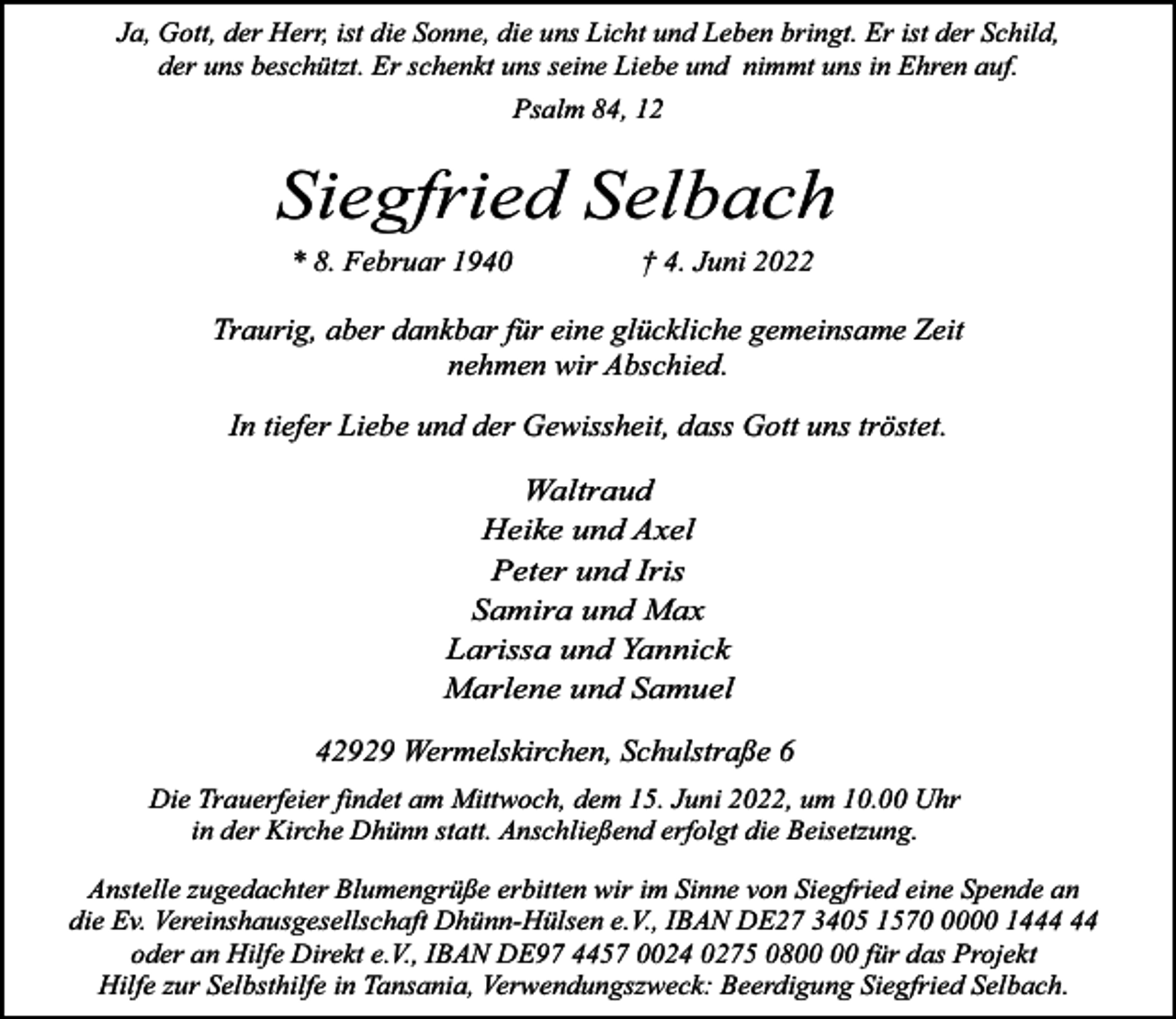 <p>Ja, Gott, der Herr, ist die Sonne, die uns Licht und Leben bringt. Er ist der Schild,<br />der uns beschützt. Er schenkt uns seine Liebe und nimmt uns in Ehren auf.<br />Psalm 84, 12</p><p>Siegfried Selbach<br />* 8. Februar 1940</p><p>† 4. Juni 2022</p><p>Traurig, aber dankbar für eine glückliche gemeinsame Zeit<br />nehmen wir Abschied.<br />In tiefer Liebe und der Gewissheit, dass Gott uns tröstet.<br />Waltraud<br />Heike und Axel<br />Peter und Iris<br />Samira und Max<br />Larissa und Yannick<br />Marlene und Samuel</p><p>42929 Wermelskirchen, Schulstraße 6<br />Die Trauerfeier findet am Mittwoch, dem 15. Juni 2022, um 10.00 Uhr<br />in der Kirche Dhünn statt. Anschließend erfolgt die Beisetzung.<br />Anstelle zugedachter Blumengrüße erbitten wir im Sinne von Siegfried eine Spende an<br />die Ev. Vereinshausgesellschaft Dhünn-Hülsen e.V., IBAN DE27 3405 157000 14<br />oder an Hilfe Direkt e.V., IBAN DE97 4457 0024 0275 08 für das Projekt<br />Hilfe zur Selbsthilfe in Tansania, Verwendungszweck: Beerdigung Siegfried Selbach.</p>