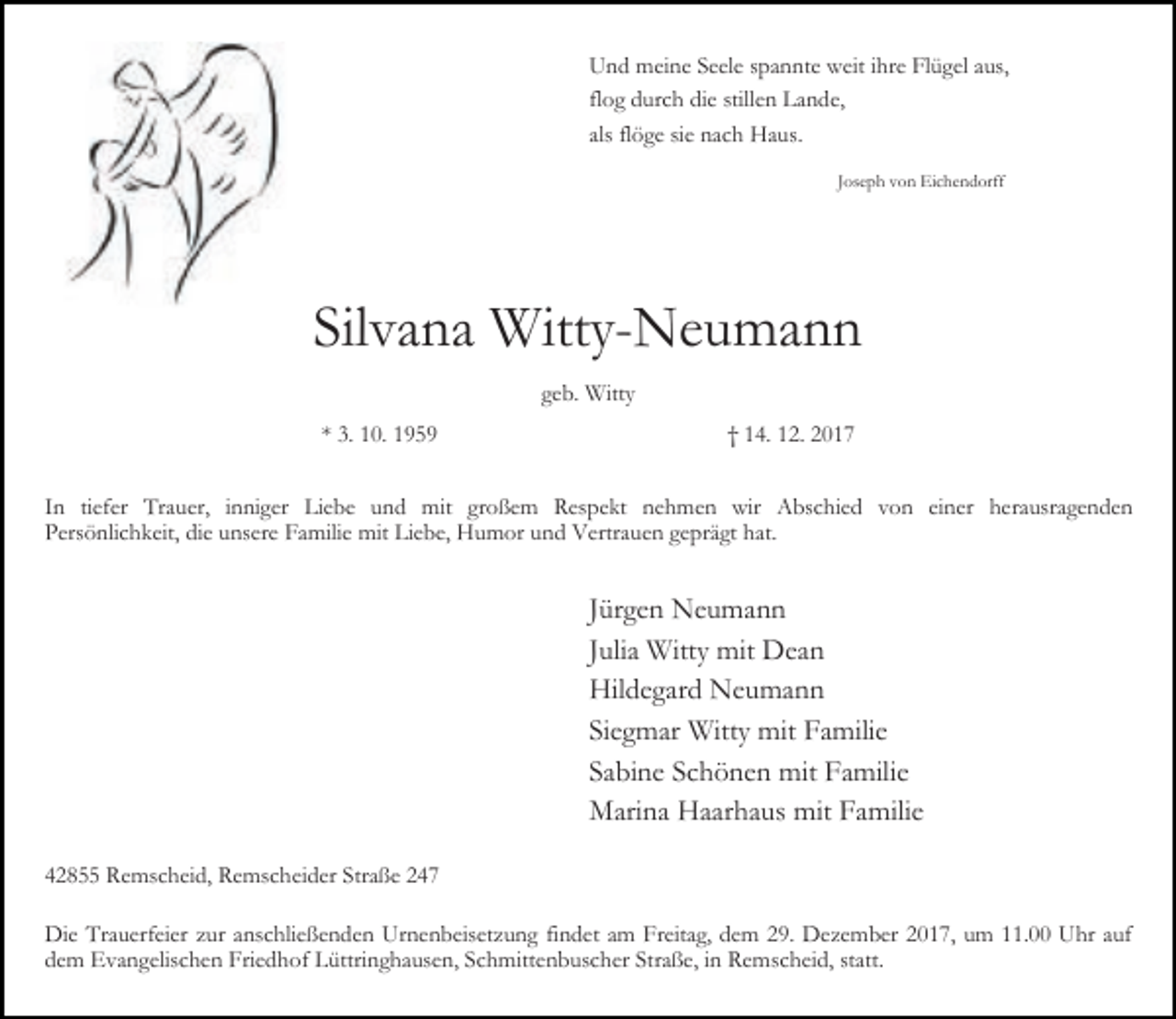 <p>Und meine Seele spannte weit ihre Flügel aus,<br />flog durch die stillen Lande,<br />als flöge sie nach Haus.<br />Joseph von Eichendorff</p><p>Silvana Witty-Neumann<br />geb. Witty<br />* 3. 10. 1959</p><p>† 14. 12. 2017</p><p>In tiefer Trauer, inniger Liebe und mit großem Respekt nehmen wir Abschied von einer herausragenden<br />Persönlichkeit, die unsere Familie mit Liebe, Humor und Vertrauen geprägt hat.</p><p>Jürgen Neumann<br />Julia Witty mit Dean<br />Hildegard Neumann<br />Siegmar Witty mit Familie<br />Sabine Schönen mit Familie<br />Marina Haarhaus mit Familie<br />42855 Remscheid, Remscheider Straße 247<br />Die Trauerfeier zur anschließenden Urnenbeisetzung findet am Freitag, dem 29. Dezember 2017, um 11.00 Uhr auf<br />dem Evangelischen Friedhof Lüttringhausen, Schmittenbuscher Straße, in Remscheid, statt.</p>