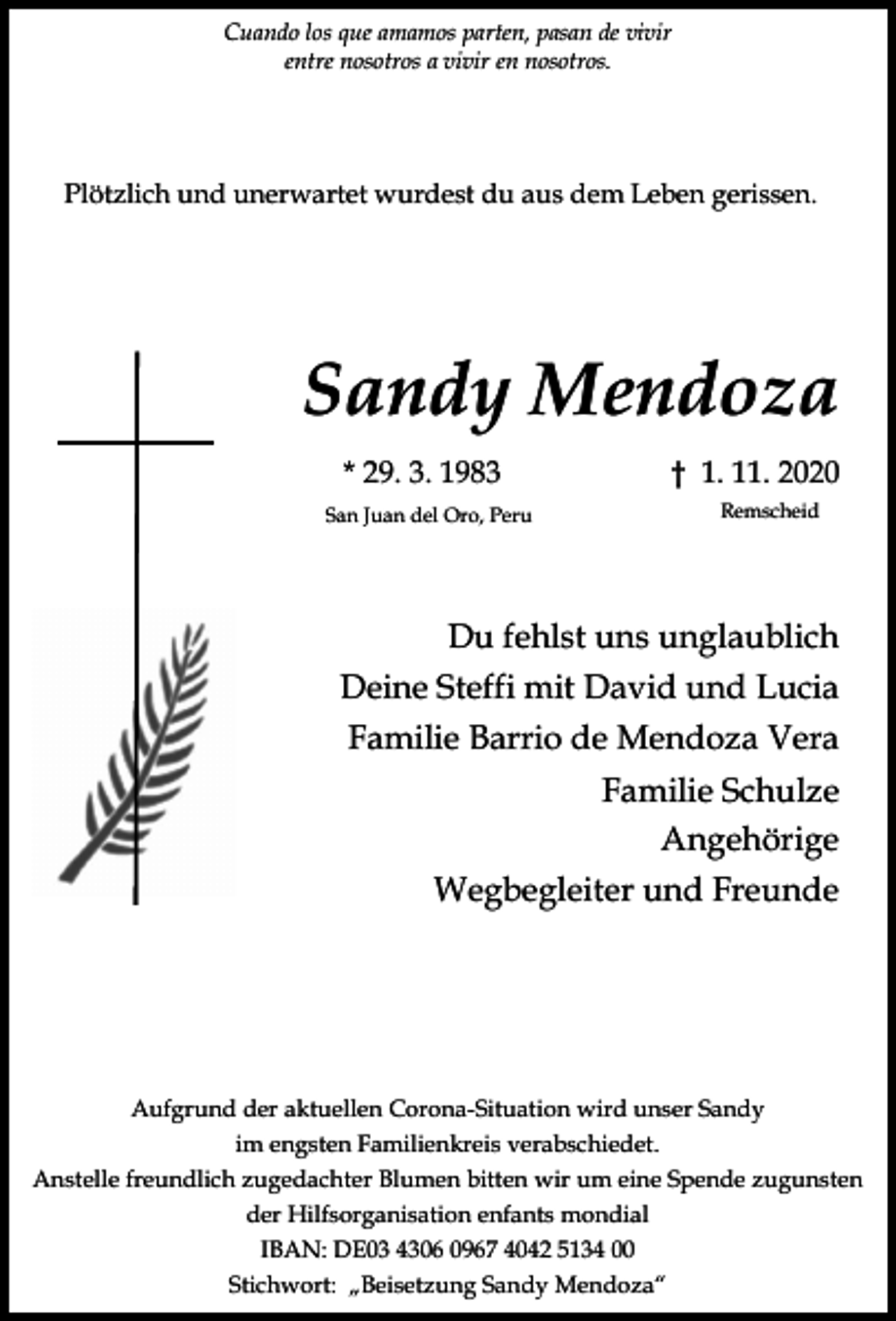 <p>Cuando los que amamos parten, pasan de vivir<br />entre nosotros a vivir en nosotros.</p><p>Plötzlich und unerwartet wurdest du aus dem Leben gerissen.</p><p>Sandy Mendoza<br />* 29. 3. 1983<br />San Juan del Oro, Peru</p><p>† 1. 11. 2020<br />Remscheid</p><p>Du fehlst uns unglaublich<br />Deine Steffi mit David und Lucia<br />Familie Barrio de Mendoza Vera<br />Familie Schulze<br />Angehörige<br />Wegbegleiter und Freunde</p><p>Aufgrund der aktuellen Corona-Situation wird unser Sandy<br />im engsten Familienkreis verabschiedet.<br />Anstelle freundlich zugedachter Blumen bitten wir um eine Spende zugunsten<br />der Hilfsorganisation enfants mondial<br />IBAN: DE03 4306 0967 4042 5134 00<br />Stichwort: „Beisetzung Sandy Mendoza“</p>