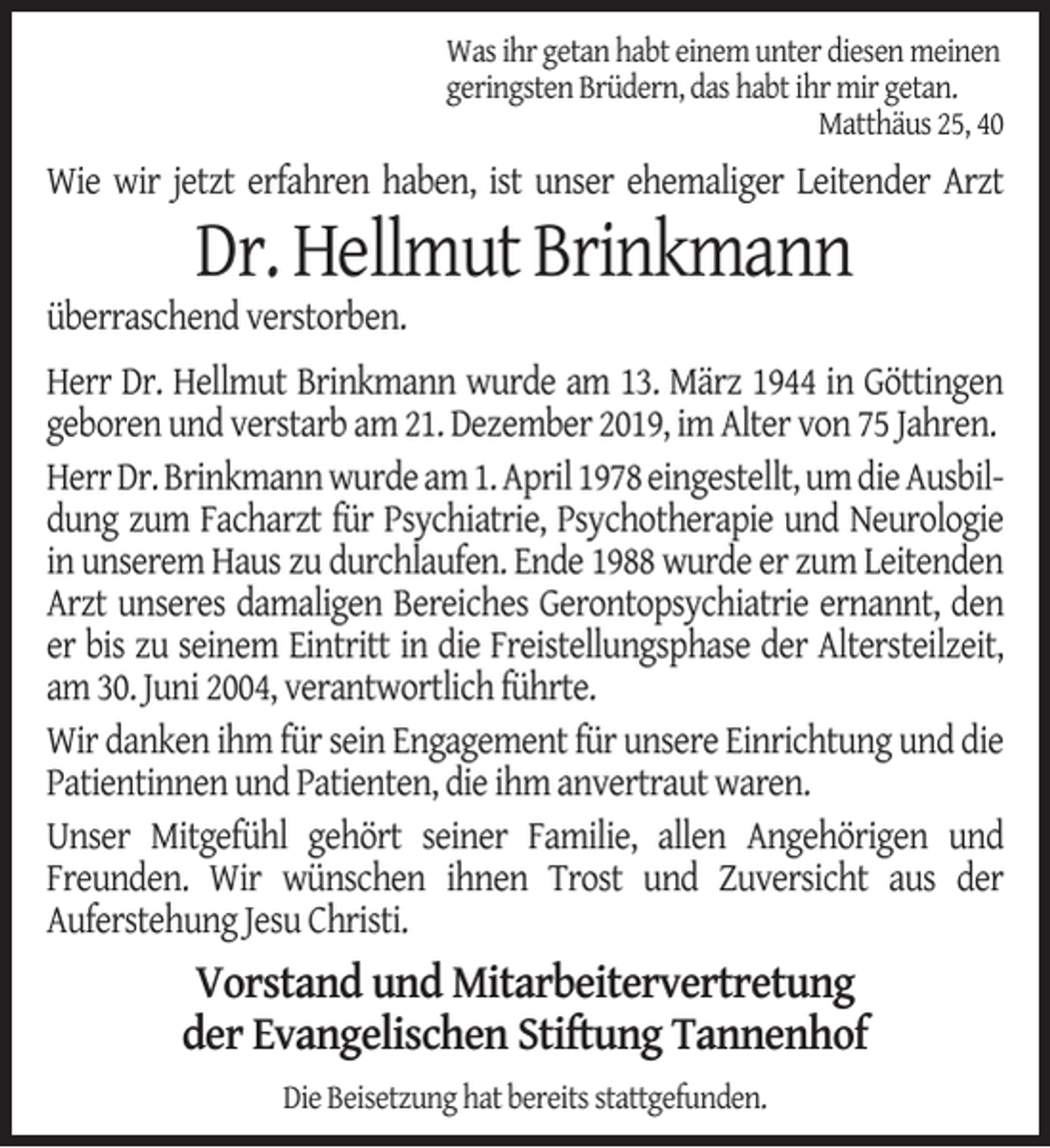 <p>Was ihr getan habt einem unter diesen meinen<br />geringsten Brüdern, das habt ihr mir getan.<br />Matthäus 25, 40</p><p>Wie wir jetzt erfahren haben, ist unser ehemaliger Leitender Arzt</p><p>Dr. Hellmut Brinkmann</p><p>überraschend verstorben.</p><p>Herr Dr. Hellmut Brinkmann wurde am 13. März 1944 in Göttingen<br />geboren und verstarb am 21. Dezember 2019, im Alter von 75 Jahren.<br />Herr Dr. Brinkmann wurde am 1. April 1978 eingestellt, um die Ausbildung zum Facharzt für Psychiatrie, Psychotherapie und Neurologie<br />in unserem Haus zu durchlaufen. Ende 1988 wurde er zum Leitenden<br />Arzt unseres damaligen Bereiches Gerontopsychiatrie ernannt, den<br />er bis zu seinem Eintritt in die Freistellungsphase der Altersteilzeit,<br />am 30. Juni 2004, verantwortlich führte.<br />Wir danken ihm für sein Engagement für unsere Einrichtung und die<br />Patientinnen und Patienten, die ihm anvertraut waren.<br />Unser Mitgefühl gehört seiner Familie, allen Angehörigen und<br />Freunden. Wir wünschen ihnen Trost und Zuversicht aus der<br />Auferstehung Jesu Christi.</p><p>Vorstand und Mitarbeitervertretung<br />der Evangelischen Stiftung Tannenhof<br />Die Beisetzung hat bereits stattgefunden.</p>