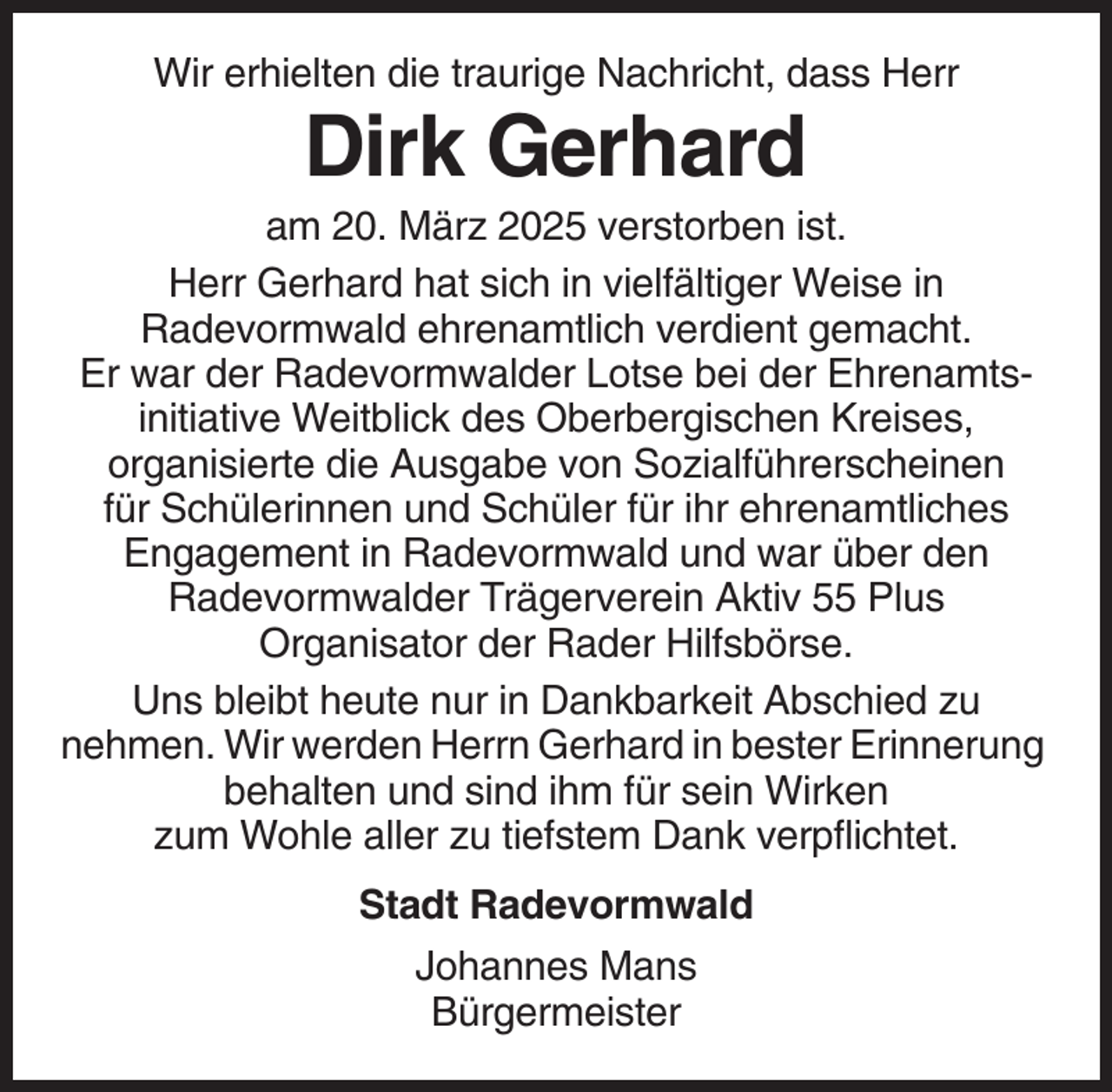 <p>Wir erhielten die traurige Nachricht, dass Herr</p><p>Dirk Gerhard<br />am 20. März 2025 verstorben ist.<br />Herr Gerhard hat sich in vielfältiger Weise in<br />Radevormwald ehrenamtlich verdient gemacht.<br />Er war der Radevormwalder Lotse bei der Ehrenamtsinitiative Weitblick des Oberbergischen Kreises,<br />organisierte die Ausgabe von Sozialführerscheinen<br />für Schülerinnen und Schüler für ihr ehrenamtliches<br />Engagement in Radevormwald und war über den<br />Radevormwalder Trägerverein Aktiv 55 Plus<br />Organisator der Rader Hilfsbörse.<br />Uns bleibt heute nur in Dankbarkeit Abschied zu<br />nehmen. Wir werden Herrn Gerhard in bester Erinnerung<br />behalten und sind ihm für sein Wirken<br />zum Wohle aller zu tiefstem Dank verpflichtet.<br />Stadt Radevormwald<br />Johannes Mans<br />Bürgermeister</p>