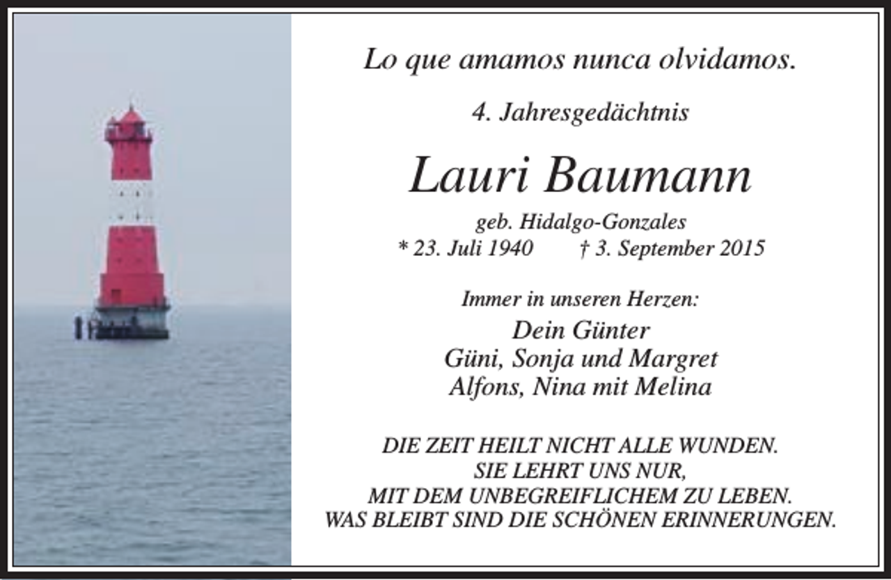 <p>Lo que amamos nunca olvidamos.<br />4. Jahresgedächtnis</p><p>Lauri Baumann</p><p>geb. Hidalgo-Gonzales<br />* 23. Juli 1940<br />† 3. September 2015<br />Immer in unseren Herzen:</p><p>Dein Günter<br />Güni, Sonja und Margret<br />Alfons, Nina mit Melina<br />DIE ZEIT HEILT NICHT ALLE WUNDEN.<br />SIE LEHRT UNS NUR,<br />MIT DEM UNBEGREIFLICHEM ZU LEBEN.<br />WAS BLEIBT SIND DIE SCHÖNEN ERINNERUNGEN.</p>