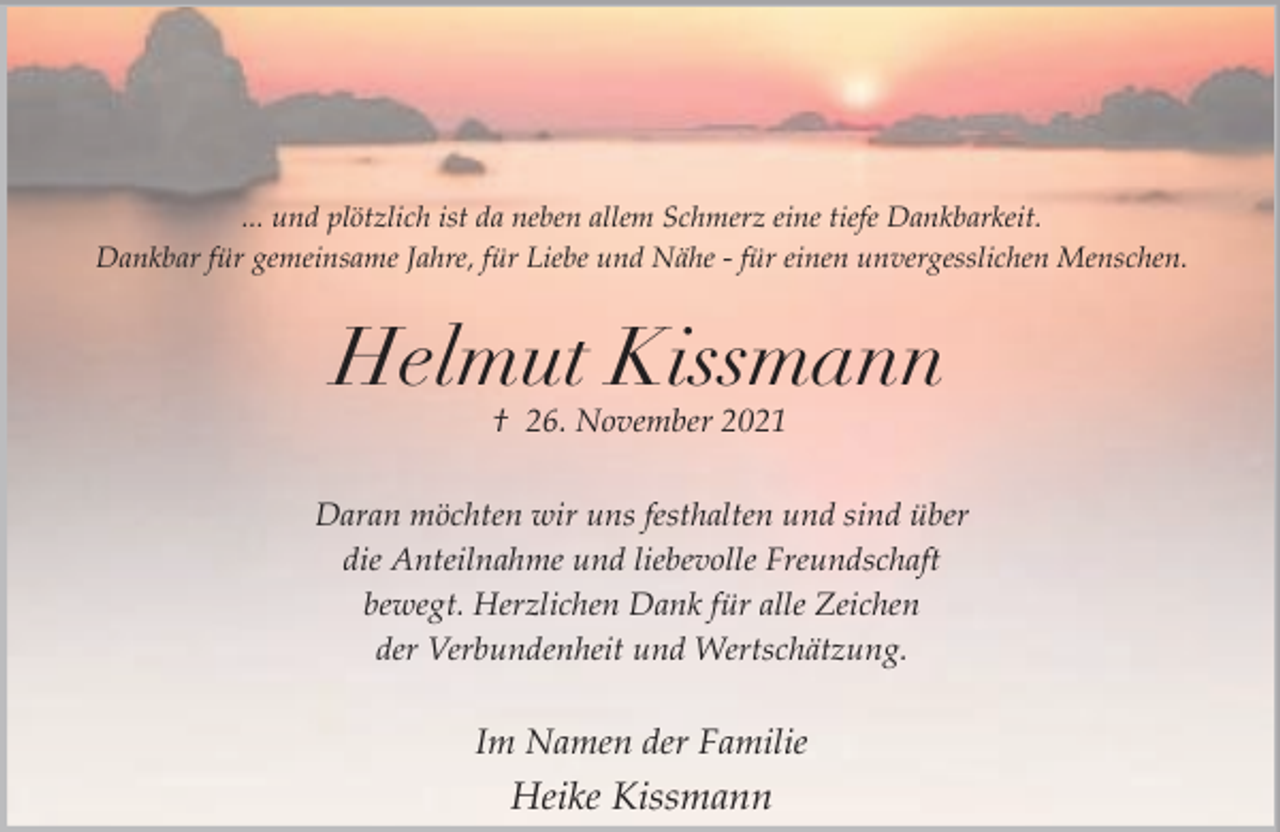 <p>... und plötzlich ist da neben allem Schmerz eine tiefe Dankbarkeit.<br />Dankbar für gemeinsame Jahre, für Liebe und Nähe - für einen unvergesslichen Menschen.</p><p>Helmut Kissmann<br />† 26. November 2021</p><p>Daran möchten wir uns festhalten und sind über<br />die Anteilnahme und liebevolle Freundschaft<br />bewegt. Herzlichen Dank für alle Zeichen<br />der Verbundenheit und Wertschätzung.</p><p>Im Namen der Familie</p><p>Heike Kissmann</p>