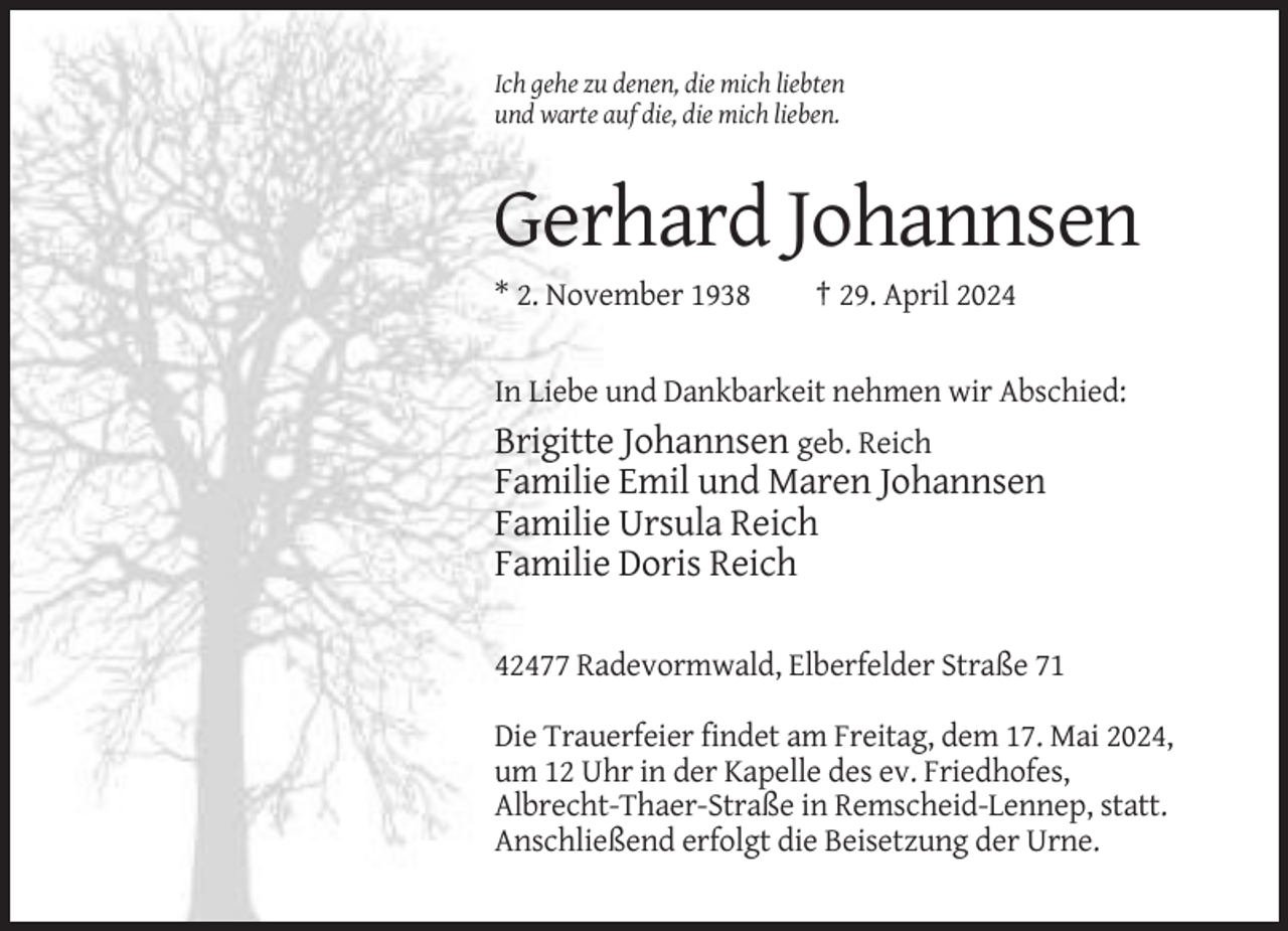 <p>Ich gehe zu denen, die mich liebten<br />und warte auf die, die mich lieben.</p><p>Gerhard Johannsen<br />* 2. November 1938</p><p>† 29. April 2024</p><p>In Liebe und Dankbarkeit nehmen wir Abschied:</p><p>Brigitte Johannsen geb. Reich<br />Familie Emil und Maren Johannsen<br />Familie Ursula Reich<br />Familie Doris Reich<br />42477 Radevormwald, Elberfelder Straße 71<br />Die Trauerfeier findet am Freitag, dem 17. Mai 2024,<br />um 12 Uhr in der Kapelle des ev. Friedhofes,<br />Albrecht-Thaer-Straße in Remscheid-Lennep, statt.<br />Anschließend erfolgt die Beisetzung der Urne.</p>