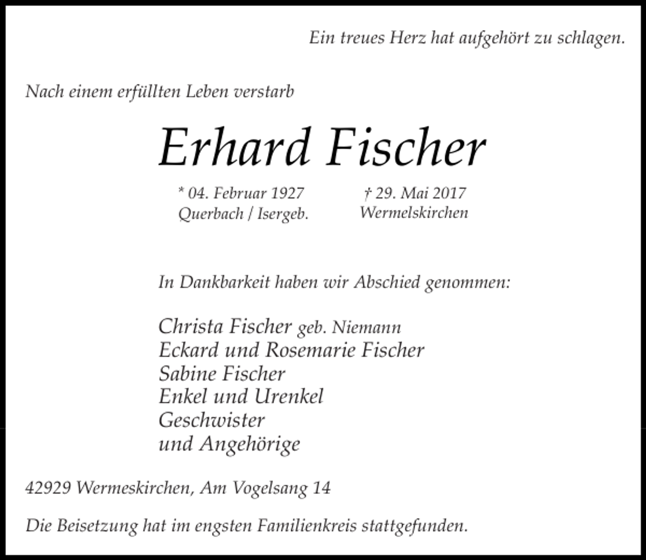 <p>Ein treues Herz hat aufgehört zu schlagen.<br />Nach einem erfüllten Leben verstarb</p><p>Erhard Fischer<br />* 04. Februar 1927<br />Querbach / Isergeb.</p><p>† 29. Mai 2017<br />Wermelskirchen</p><p>In Dankbarkeit haben wir Abschied genommen:</p><p>Christa Fischer geb. Niemann<br />Eckard und Rosemarie Fischer<br />Sabine Fischer<br />Enkel und Urenkel<br />Geschwister<br />und Angehörige<br />42929 Wermeskirchen, Am Vogelsang 14<br />Die Beisetzung hat im engsten Familienkreis stattgefunden.</p>