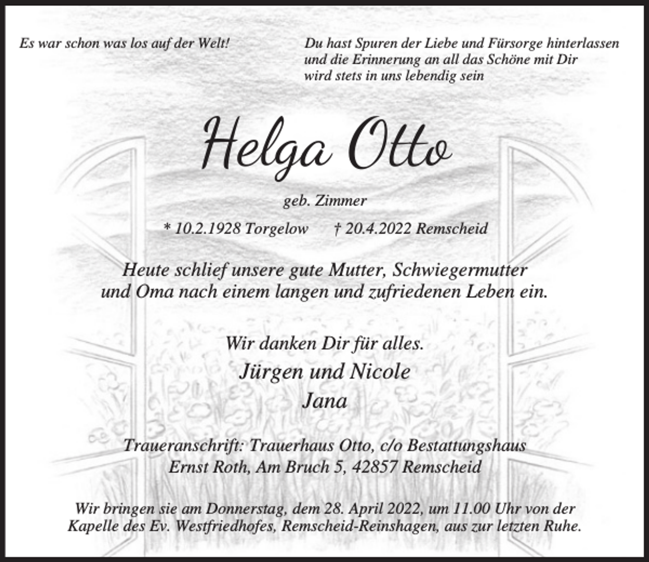 <p>Es war schon was los auf der Welt!</p><p>Du hast Spuren der Liebe und Fürsorge hinterlassen<br />und die Erinnerung an all das Schöne mit Dir<br />wird stets in uns lebendig sein</p><p>Helga Otto<br />geb. Zimmer<br />* 10.2.1928 Torgelow</p><p>† 20.4.2022 Remscheid</p><p>Heute schlief unsere gute Mutter, Schwiegermutter<br />und Oma nach einem langen und zufriedenen Leben ein.<br />Wir danken Dir für alles.</p><p>Jürgen und Nicole<br />Jana</p><p>Traueranschrift: Trauerhaus Otto, c/o Bestattungshaus<br />Ernst Roth, Am Bruch 5, 42857 Remscheid<br />Wir bringen sie am Donnerstag, dem 28. April 2022, um 11.00 Uhr von der<br />Kapelle des Ev. Westfriedhofes, Remscheid-Reinshagen, aus zur letzten Ruhe.</p>