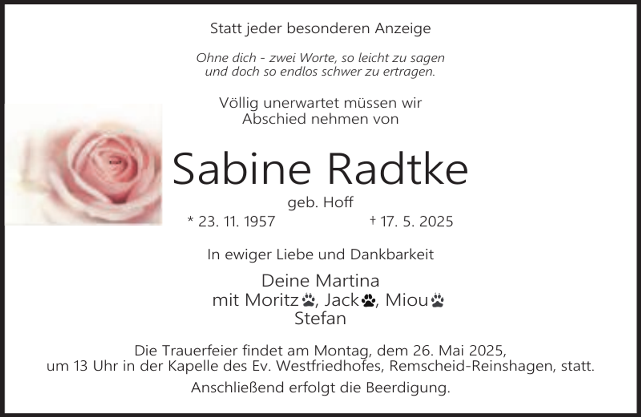 <p>Statt jeder besonderen Anzeige<br />Ohne dich - zwei Worte, so leicht zu sagen<br />und doch so endlos schwer zu ertragen.</p><p>Völlig unerwartet müssen wir<br />Abschied nehmen von</p><p>Sabine Radtke<br />* 23. 11. 1957</p><p>geb. Hoff</p><p>† 17. 5. 2025</p><p>In ewiger Liebe und Dankbarkeit</p><p>Deine Martina<br />mit Moritz , Jack , Miou<br />Stefan<br />Die Trauerfeier findet am Montag, dem 26. Mai 2025,<br />um 13 Uhr in der Kapelle des Ev. Westfriedhofes, Remscheid-Reinshagen, statt.<br />Anschließend erfolgt die Beerdigung.</p>