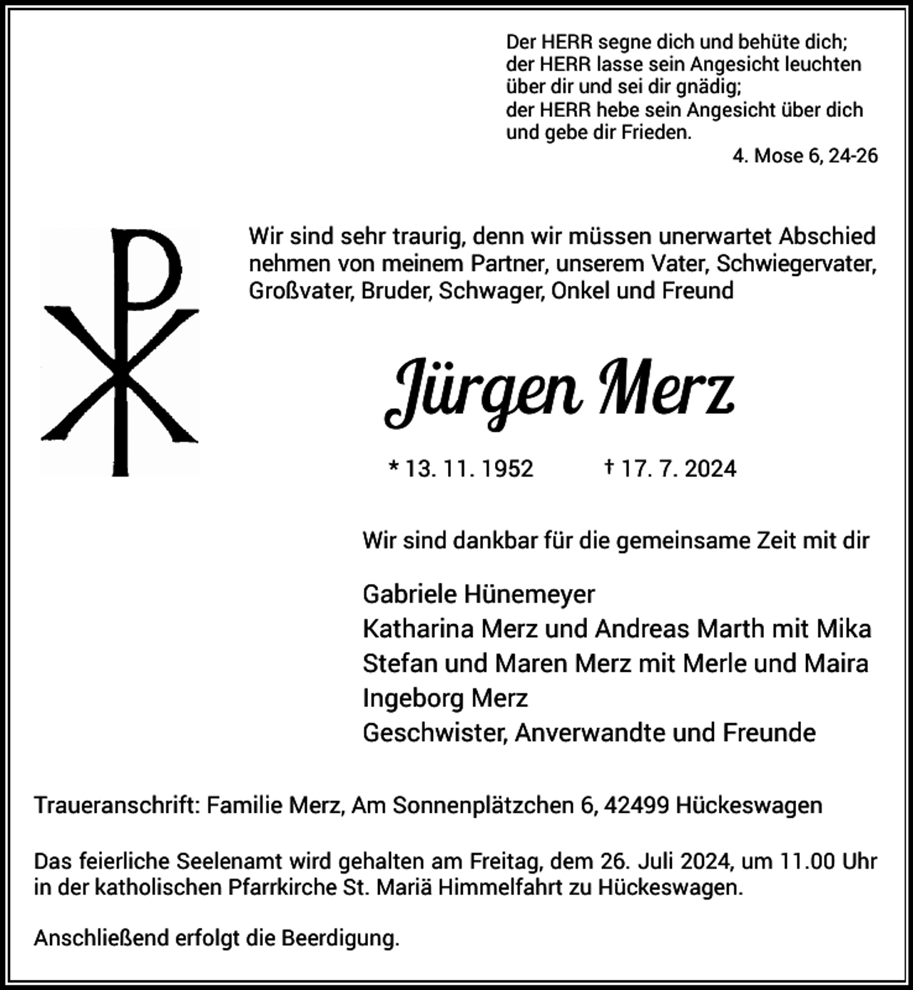 <p>Der HERR segne dich und behüte dich;<br />der HERR lasse sein Angesicht leuchten<br />über dir und sei dir gnädig;<br />der HERR hebe sein Angesicht über dich<br />und gebe dir Frieden.<br />4. Mose 6, 24-26</p><p>Wir sind sehr traurig, denn wir müssen unerwartet Abschied<br />nehmen von meinem Partner, unserem Vater, Schwiegervater,<br />Großvater, Bruder, Schwager, Onkel und Freund</p><p>Jürgen Merz<br />* 13. 11. 1952</p><p>† 17. 7. 2024</p><p>Wir sind dankbar für die gemeinsame Zeit mit dir</p><p>Gabriele Hünemeyer<br />Katharina Merz und Andreas Marth mit Mika<br />Stefan und Maren Merz mit Merle und Maira<br />Ingeborg Merz<br />Geschwister, Anverwandte und Freunde<br />Traueranschrift: Familie Merz, Am Sonnenplätzchen 6, 42499 Hückeswagen<br />Das feierliche Seelenamt wird gehalten am Freitag, dem 26. Juli 2024, um 11.00 Uhr<br />in der katholischen Pfarrkirche St. Mariä Himmelfahrt zu Hückeswagen.<br />Anschließend erfolgt die Beerdigung.</p>