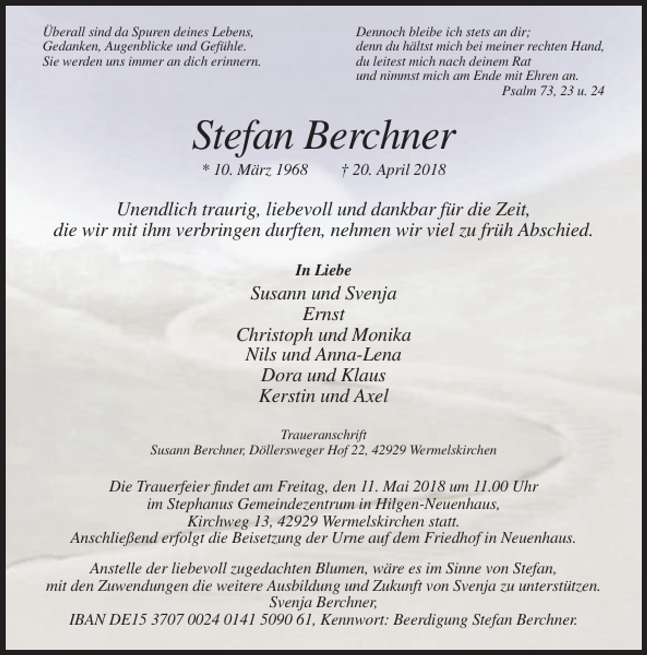<p>Überall sind da Spuren deines Lebens,<br />Gedanken, Augenblicke und Gefühle.<br />Sie werden uns immer an dich erinnern.</p><p>Dennoch bleibe ich stets an dir;<br />denn du hältst mich bei meiner rechten Hand,<br />du leitest mich nach deinem Rat<br />und nimmst mich am Ende mit Ehren an.<br />Psalm 73, 23 u. 24</p><p>Stefan Berchner<br />* 10. März 1968</p><p>† 20. April 2018</p><p>Unendlich traurig, liebevoll und dankbar für die Zeit,<br />die wir mit ihm verbringen durften, nehmen wir viel zu früh Abschied.<br />In Liebe</p><p>Susann und Svenja<br />Ernst<br />Christoph und Monika<br />Nils und Anna-Lena<br />Dora und Klaus<br />Kerstin und Axel<br />Traueranschrift<br />Susann Berchner, Döllersweger Hof 22, 42929 Wermelskirchen</p><p>Die Trauerfeier findet am Freitag, den 11. Mai 2018 um 11.00 Uhr<br />im Stephanus Gemeindezentrum in Hilgen-Neuenhaus,<br />Kirchweg 13, 42929 Wermelskirchen statt.<br />Anschließend erfolgt die Beisetzung der Urne auf dem Friedhof in Neuenhaus.<br />Anstelle der liebevoll zugedachten Blumen, wäre es im Sinne von Stefan,<br />mit den Zuwendungen die weitere Ausbildung und Zukunft von Svenja zu unterstützen.<br />Svenja Berchner,<br />IBAN DE15 3707 0024 0141 5090 61, Kennwort: Beerdigung Stefan Berchner.</p>