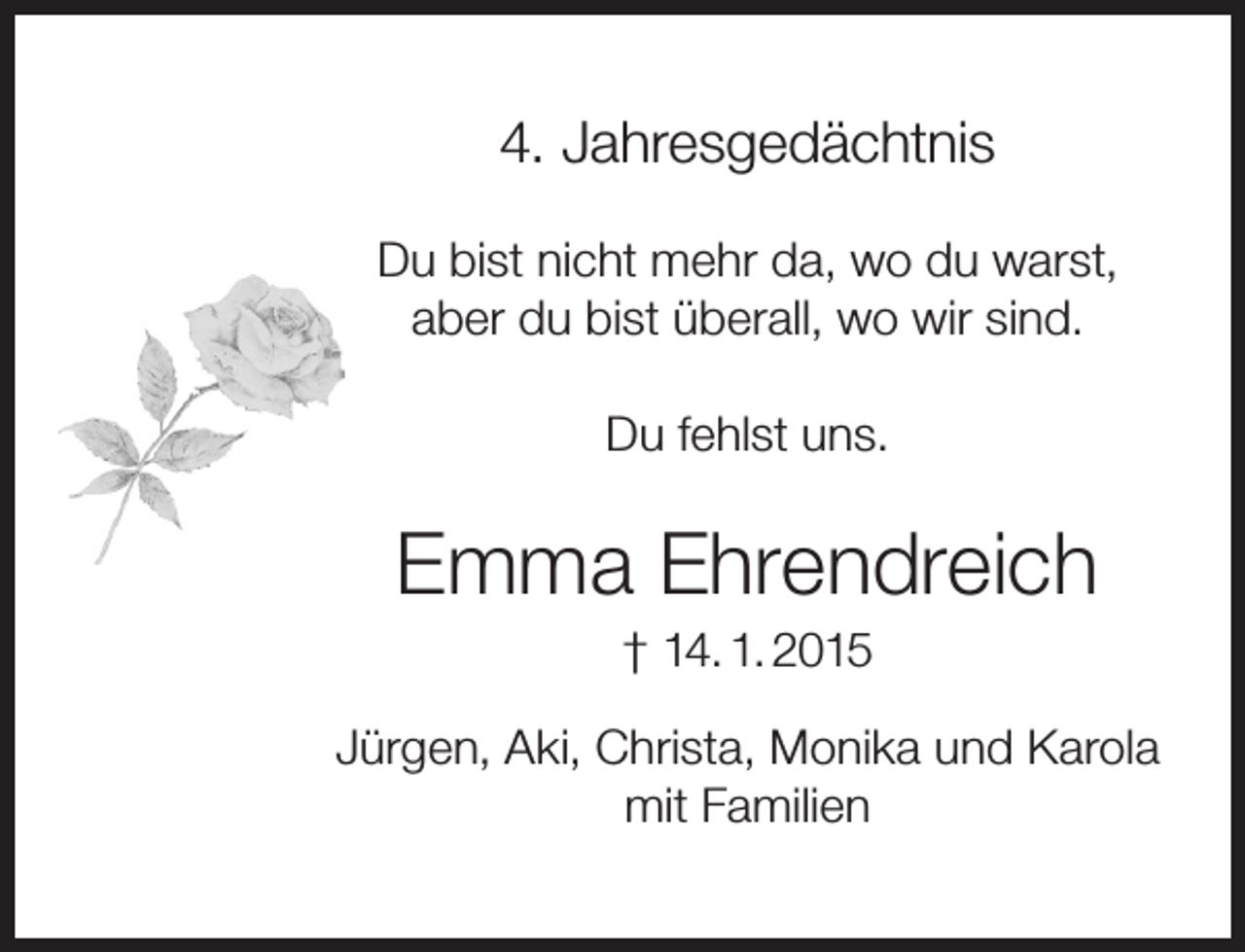 <p>4. Jahresgedächtnis<br />Du bist nicht mehr da, wo du warst,<br />aber du bist überall, wo wir sind.<br />Du fehlst uns.</p><p>Emma Ehrendreich<br />† 14. 1. 2015</p><p>Jürgen, Aki, Christa, Monika und Karola<br />mit Familien</p>
