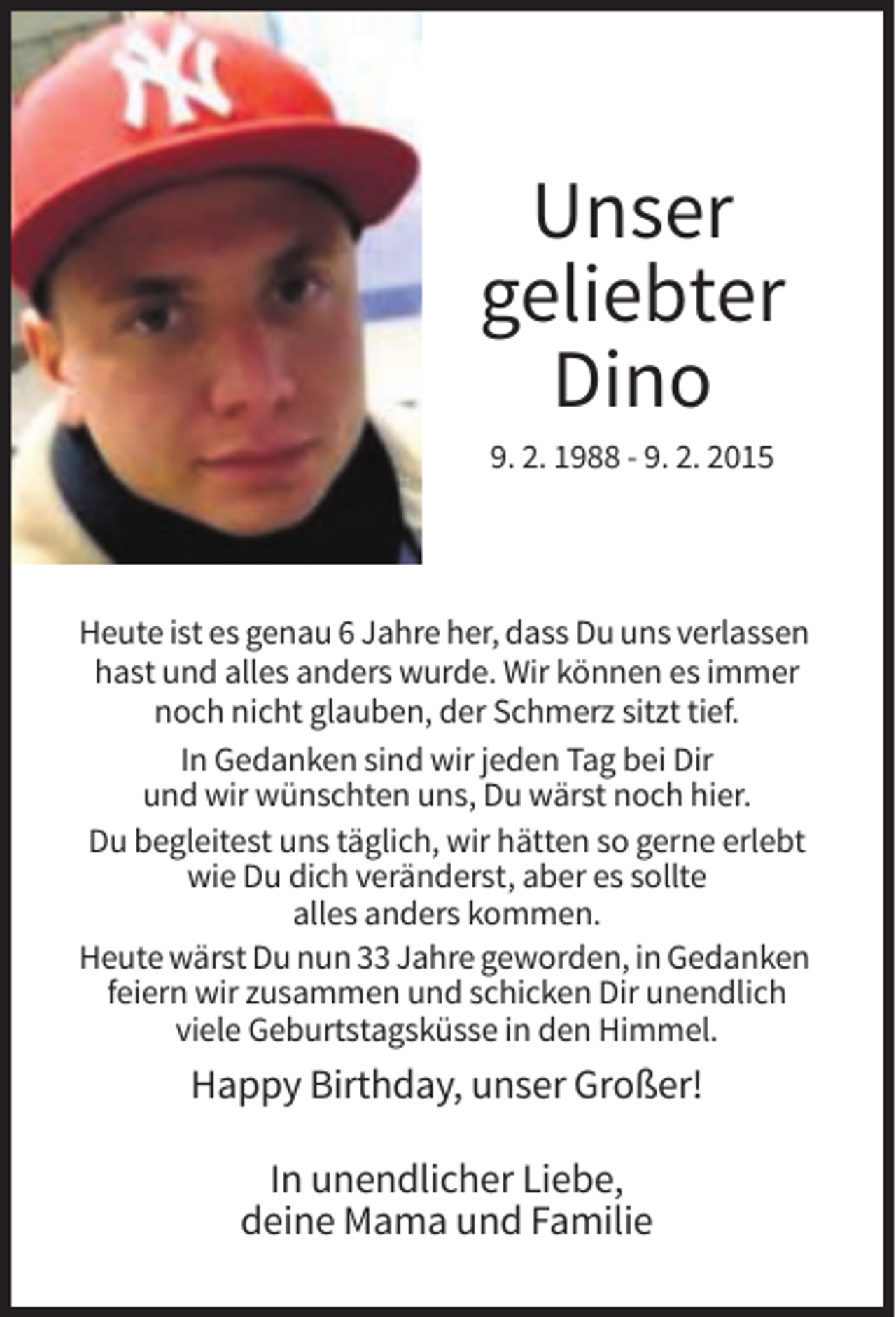 <p>Unser<br />geliebter<br />Dino<br />9. 2. 1988 - 9. 2. 2015</p><p>Heute ist es genau 6 Jahre her, dass Du uns verlassen<br />hast und alles anders wurde. Wir können es immer<br />noch nicht glauben, der Schmerz sitzt tief.<br />In Gedanken sind wir jeden Tag bei Dir<br />und wir wünschten uns, Du wärst noch hier.<br />Du begleitest uns täglich, wir hätten so gerne erlebt<br />wie Du dich veränderst, aber es sollte<br />alles anders kommen.<br />Heute wärst Du nun 33 Jahre geworden, in Gedanken<br />feiern wir zusammen und schicken Dir unendlich<br />viele Geburtstagsküsse in den Himmel.</p><p>Happy Birthday, unser Großer!<br />In unendlicher Liebe,<br />deine Mama und Familie</p>