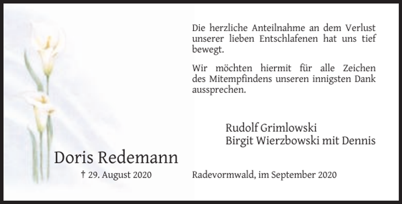 <p>Die herzliche Anteilnahme an dem Verlust<br />unserer lieben Entschlafenen hat uns tief<br />bewegt.<br />Wir möchten hiermit für alle Zeichen<br />des Mitempfindens unseren innigsten Dank<br />aussprechen.</p><p>Rudolf Grimlowski<br />Birgit Wierzbowski mit Dennis</p><p>Doris Redemann<br />† 29. August 2020</p><p>Radevormwald, im September 2020</p>