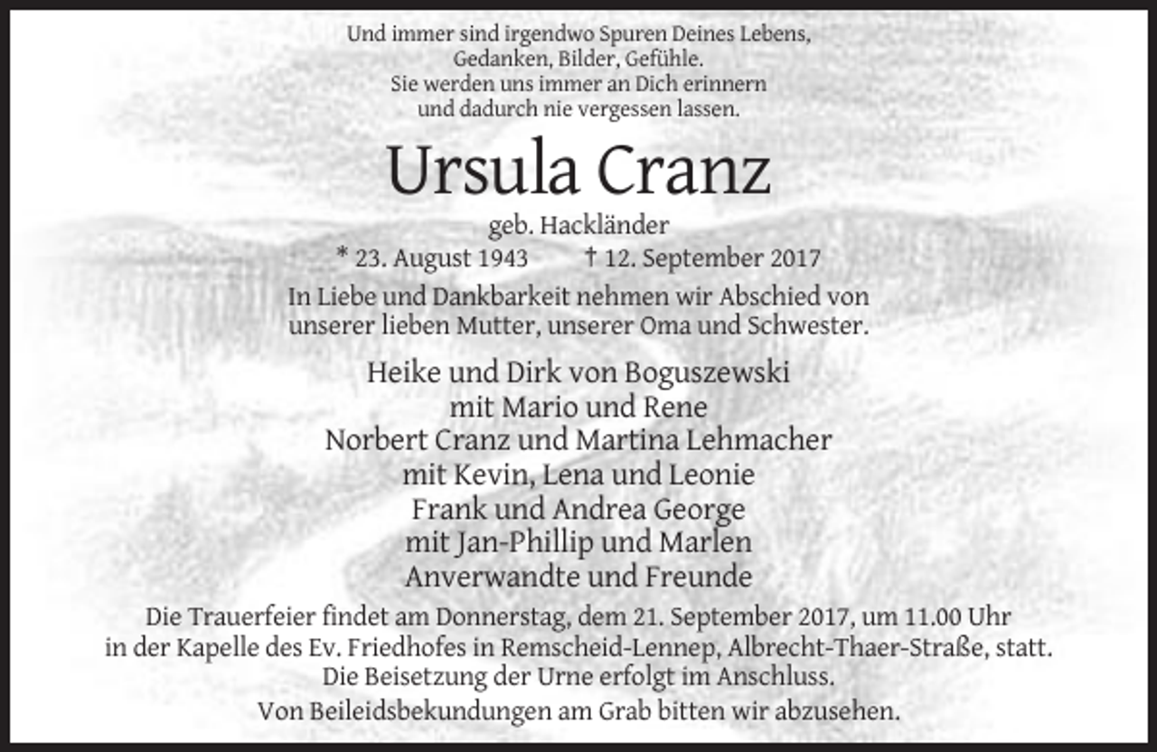 <p>Und immer sind irgendwo Spuren Deines Lebens,<br />Gedanken, Bilder, Gefühle.<br />Sie werden uns immer an Dich erinnern<br />und dadurch nie vergessen lassen.</p><p>Ursula Cranz<br />geb. Hackländer<br />* 23. August 1943<br />† 12. September 2017<br />In Liebe und Dankbarkeit nehmen wir Abschied von<br />unserer lieben Mutter, unserer Oma und Schwester.</p><p>Heike und Dirk von Boguszewski<br />mit Mario und Rene<br />Norbert Cranz und Martina Lehmacher<br />mit Kevin, Lena und Leonie<br />Frank und Andrea George<br />mit Jan-Phillip und Marlen<br />Anverwandte und Freunde<br />Die Trauerfeier findet am Donnerstag, dem 21. September 2017, um 11.00 Uhr<br />in der Kapelle des Ev. Friedhofes in Remscheid-Lennep, Albrecht-Thaer-Straße, statt.<br />Die Beisetzung der Urne erfolgt im Anschluss.<br />Von Beileidsbekundungen am Grab bitten wir abzusehen.</p>