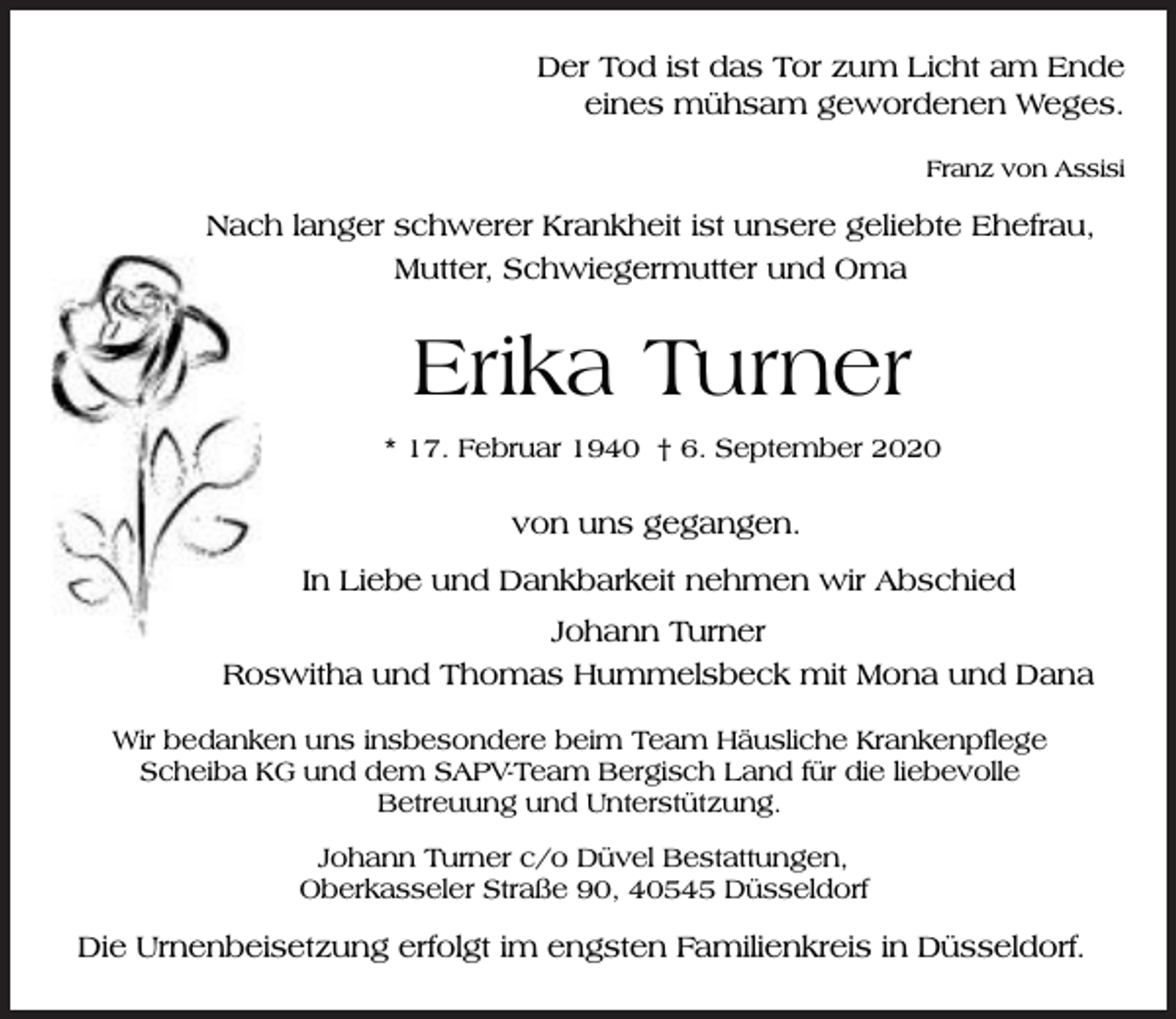 <p>Der Tod ist das Tor zum Licht am Ende<br />eines mühsam gewordenen Weges.<br />Franz von Assisi</p><p>Nach langer schwerer Krankheit ist unsere geliebte Ehefrau,<br />Mutter, Schwiegermutter und Oma</p><p>Erika Turner<br />* 17. Februar 1940 † 6. September 2020</p><p>von uns gegangen.<br />In Liebe und Dankbarkeit nehmen wir Abschied<br />Johann Turner<br />Roswitha und Thomas Hummelsbeck mit Mona und Dana<br />Wir bedanken uns insbesondere beim Team Häusliche Krankenpflege<br />Scheiba KG und dem SAPV-Team Bergisch Land für die liebevolle<br />Betreuung und Unterstützung.<br />Johann Turner c/o Düvel Bestattungen,<br />Oberkasseler Straße 90, 40545 Düsseldorf</p><p>Die Urnenbeisetzung erfolgt im engsten Familienkreis in Düsseldorf.</p>