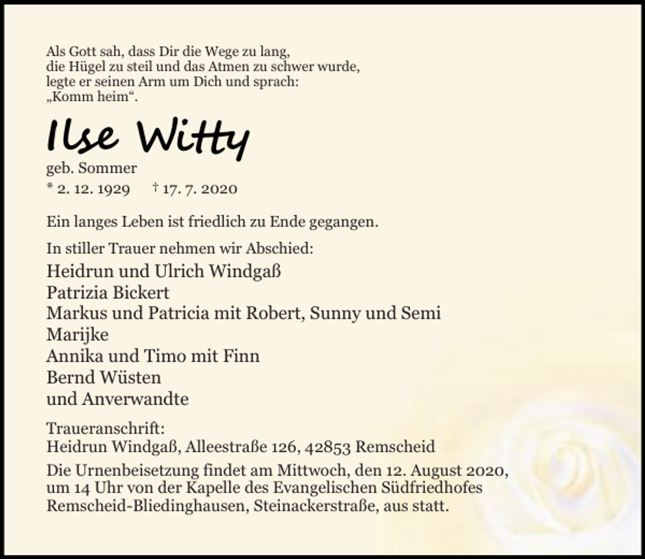 <p>Als Gott sah, dass Dir die Wege zu lang,<br />die Hügel zu steil und das Atmen zu schwer wurde,<br />legte er seinen Arm um Dich und sprach:<br />„Komm heim“.</p><p>Il</p><p>W</p><p>geb. Sommer<br />* 2. 12. 1929 † 17. 7. 2020<br />Ein langes Leben ist friedlich zu Ende gegangen.<br />In stiller Trauer nehmen wir Abschied:</p><p>Heidrun und Ulrich Windgaß<br />Patrizia Bickert<br />Markus und Patricia mit Robert, Sunny und Semi<br />Marijke<br />Annika und Timo mit Finn<br />Bernd Wüsten<br />und Anverwandte<br />Traueranschrift:<br />Heidrun Windgaß, Alleestraße 126, 42853 Remscheid<br />Die Urnenbeisetzung findet am Mittwoch, den 12. August 2020,<br />um 14 Uhr von der Kapelle des Evangelischen Südfriedhofes<br />Remscheid-Bliedinghausen, Steinackerstraße, aus statt.</p>