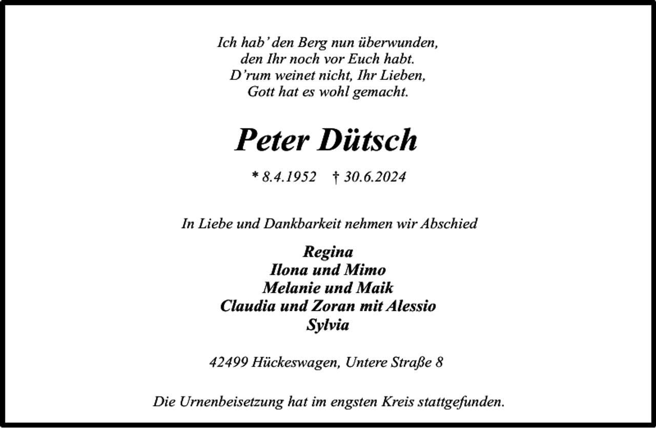 <p>Ich hab’ den Berg nun überwunden,<br />den Ihr noch vor Euch habt.<br />D’rum weinet nicht, Ihr Lieben,<br />Gott hat es wohl gemacht.</p><p>Peter Dütsch<br />* 8.4.1952</p><p>† 30.6.2024</p><p>In Liebe und Dankbarkeit nehmen wir Abschied</p><p>Regina<br />Ilona und Mimo<br />Melanie und Maik<br />Claudia und Zoran mit Alessio<br />Sylvia<br />42499 Hückeswagen, Untere Straße 8<br />Die Urnenbeisetzung hat im engsten Kreis stattgefunden.</p>