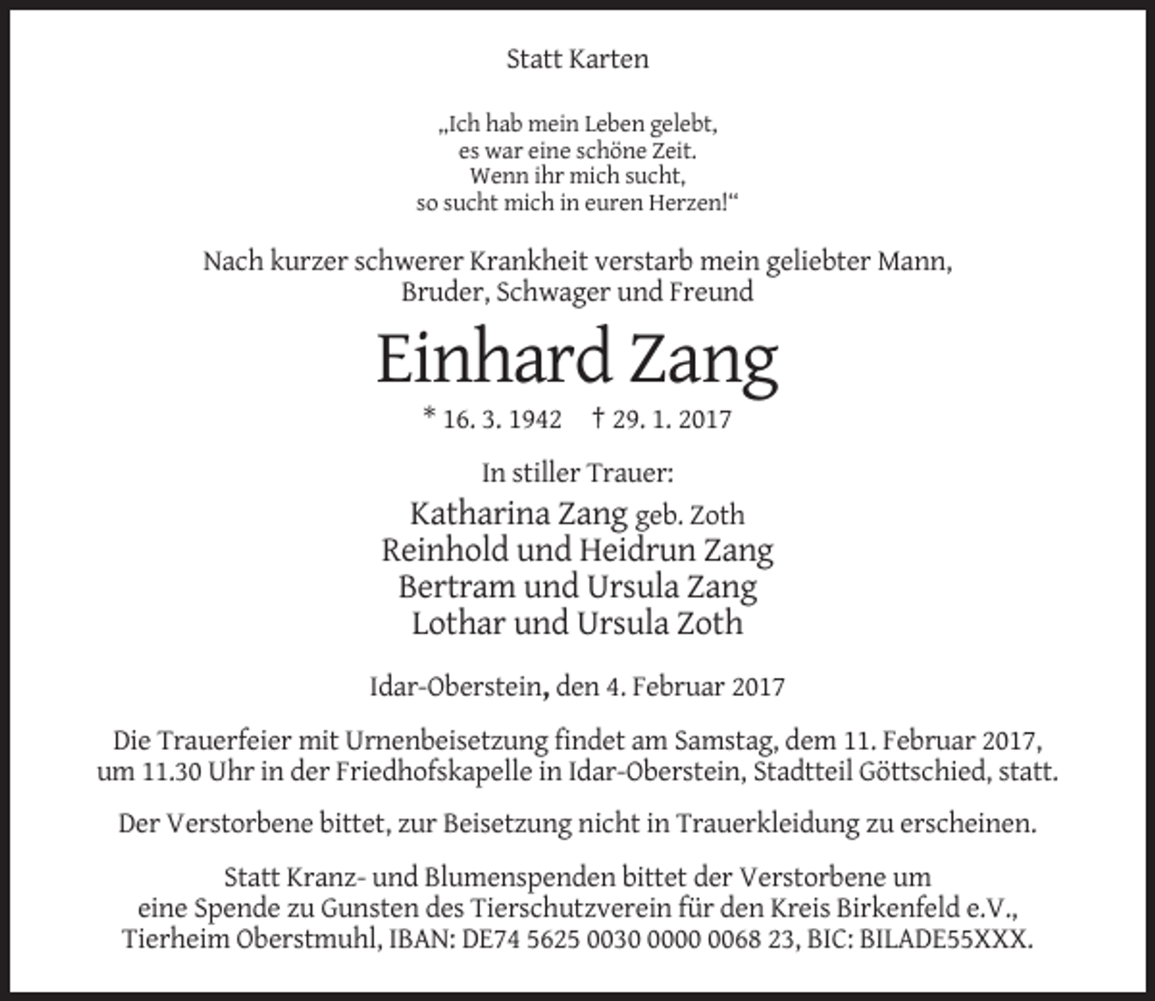 <p>Statt Karten<br />„Ich hab mein Leben gelebt,<br />es war eine schöne Zeit.<br />Wenn ihr mich sucht,<br />so sucht mich in euren Herzen!“</p><p>Nach kurzer schwerer Krankheit verstarb mein geliebter Mann,<br />Bruder, Schwager und Freund</p><p>Einhard Zang<br />* 16. 3. 1942 † 29. 1. 2017<br />In stiller Trauer:<br />Katharina Zang geb. Zoth</p><p>Reinhold und Heidrun Zang<br />Bertram und Ursula Zang<br />Lothar und Ursula Zoth<br />Idar-Oberstein, den 4. Februar 2017<br />Die Trauerfeier mit Urnenbeisetzung findet am Samstag, dem 11. Februar 2017,<br />um 11.30 Uhr in der Friedhofskapelle in Idar-Oberstein, Stadtteil Göttschied, statt.<br />Der Verstorbene bittet, zur Beisetzung nicht in Trauerkleidung zu erscheinen.<br />Statt Kranz- und Blumenspenden bittet der Verstorbene um<br />eine Spende zu Gunsten des Tierschutzverein für den Kreis Birkenfeld e.V.,<br />Tierheim Oberstmuhl, IBAN: DE74 5625 003068 23, BIC: BILADE55XXX.</p>