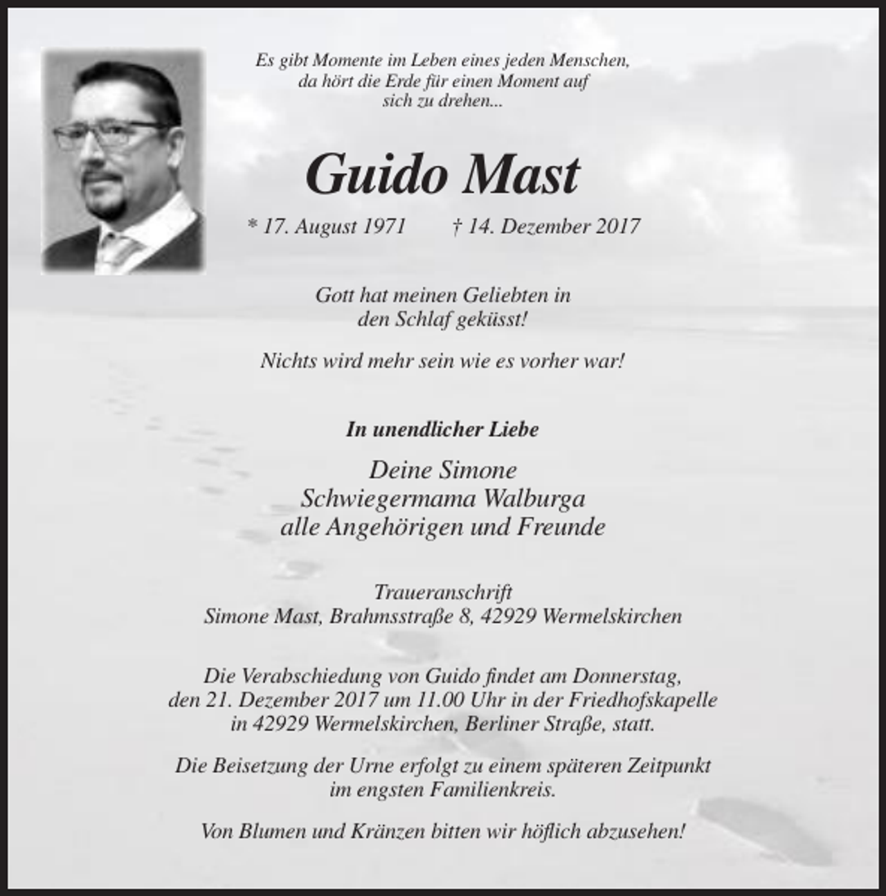 <p>Es gibt Momente im Leben eines jeden Menschen,<br />da hört die Erde für einen Moment auf<br />sich zu drehen...</p><p>Guido Mast<br />* 17. August 1971</p><p>† 14. Dezember 2017</p><p>Gott hat meinen Geliebten in<br />den Schlaf geküsst!<br />Nichts wird mehr sein wie es vorher war!<br />In unendlicher Liebe</p><p>Deine Simone<br />Schwiegermama Walburga<br />alle Angehörigen und Freunde<br />Traueranschrift<br />Simone Mast, Brahmsstraße 8, 42929 Wermelskirchen<br />Die Verabschiedung von Guido findet am Donnerstag,<br />den 21. Dezember 2017 um 11.00 Uhr in der Friedhofskapelle<br />in 42929 Wermelskirchen, Berliner Straße, statt.<br />Die Beisetzung der Urne erfolgt zu einem späteren Zeitpunkt<br />im engsten Familienkreis.<br />Von Blumen und Kränzen bitten wir höflich abzusehen!</p>