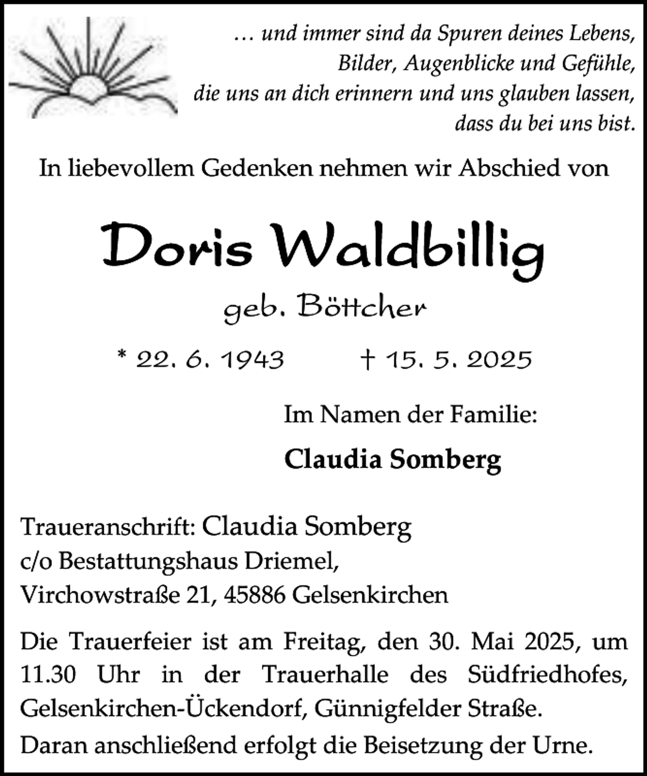 <p>… und immer sind da Spuren deines Lebens,<br />Bilder, Augenblicke und Gefühle,<br />die uns an dich erinnern und uns glauben lassen,<br />dass du bei uns bist.</p><p>In liebevollem Gedenken nehmen wir Abschied von</p><p>Doris Waldbillig<br />geb. Böttcher</p><p>* 22. 6. 1943</p><p>† 15. 5. 2025</p><p>Im Namen der Familie:</p><p>Claudia Somberg<br />Traueranschrift: Claudia Somberg<br />c/o Bestattungshaus Driemel,<br />Virchowstraße 21, 45886 Gelsenkirchen<br />Die Trauerfeier ist am Freitag, den 30. Mai 2025, um<br />11.30 Uhr in der Trauerhalle des Südfriedhofes,<br />Gelsenkirchen-Ückendorf, Günnigfelder Straße.<br />Daran anschließend erfolgt die Beisetzung der Urne.</p>