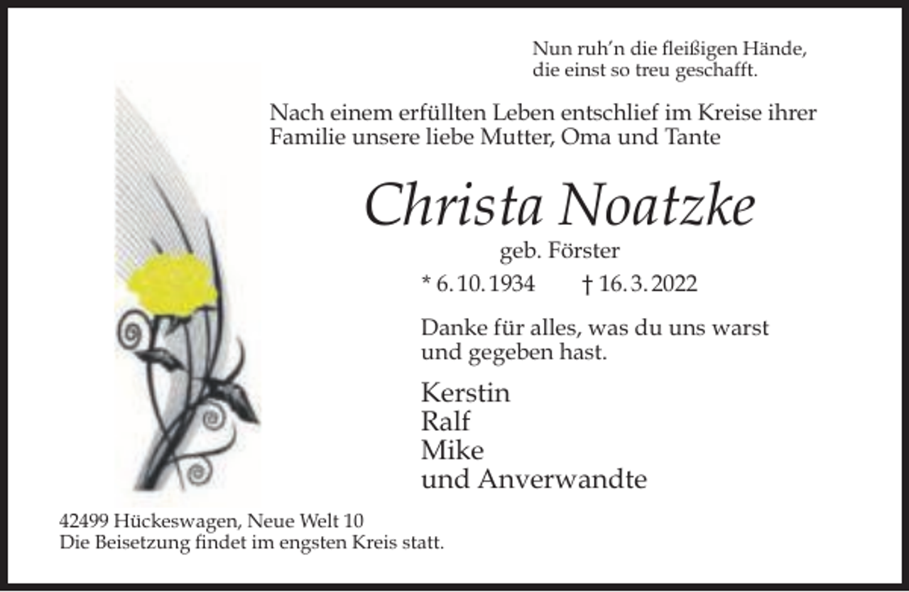 <p>Nun ruh’n die fleißigen Hände,<br />die einst so treu geschafft.</p><p>Nach einem erfüllten Leben entschlief im Kreise ihrer<br />Familie unsere liebe Mutter, Oma und Tante</p><p>Christa Noatzke<br />geb. Förster<br />* 6. 10. 1934<br />† 16. 3. 2022</p><p>Danke für alles, was du uns warst<br />und gegeben hast.</p><p>Kerstin<br />Ralf<br />Mike<br />und Anverwandte<br />42499 Hückeswagen, Neue Welt 10<br />Die Beisetzung findet im engsten Kreis statt.</p>
