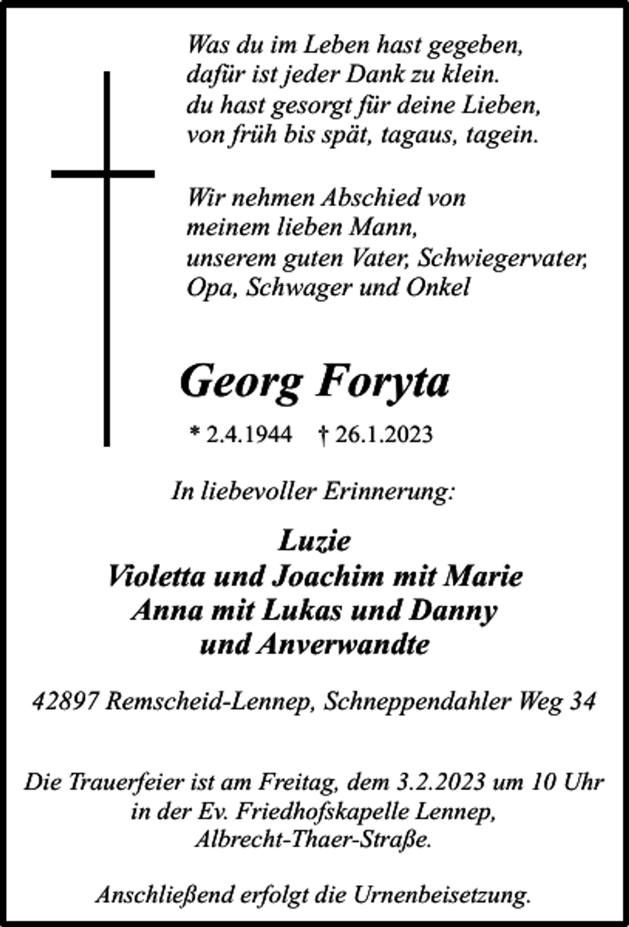 <p>Was du im Leben hast gegeben,<br />dafür ist jeder Dank zu klein.<br />du hast gesorgt für deine Lieben,<br />von früh bis spät, tagaus, tagein.<br />Wir nehmen Abschied von<br />meinem lieben Mann,<br />unserem guten Vater, Schwiegervater,<br />Opa, Schwager und Onkel</p><p>Georg Foryta<br />* 2.4.1944</p><p>† 26.1.2023</p><p>In liebevoller Erinnerung:</p><p>Luzie<br />Violetta und Joachim mit Marie<br />Anna mit Lukas und Danny<br />und Anverwandte<br />42897 Remscheid-Lennep, Schneppendahler Weg 34<br />Die Trauerfeier ist am Freitag, dem 3.2.2023 um 10 Uhr<br />in der Ev. Friedhofskapelle Lennep,<br />Albrecht-Thaer-Straße.<br />Anschließend erfolgt die Urnenbeisetzung.</p>
