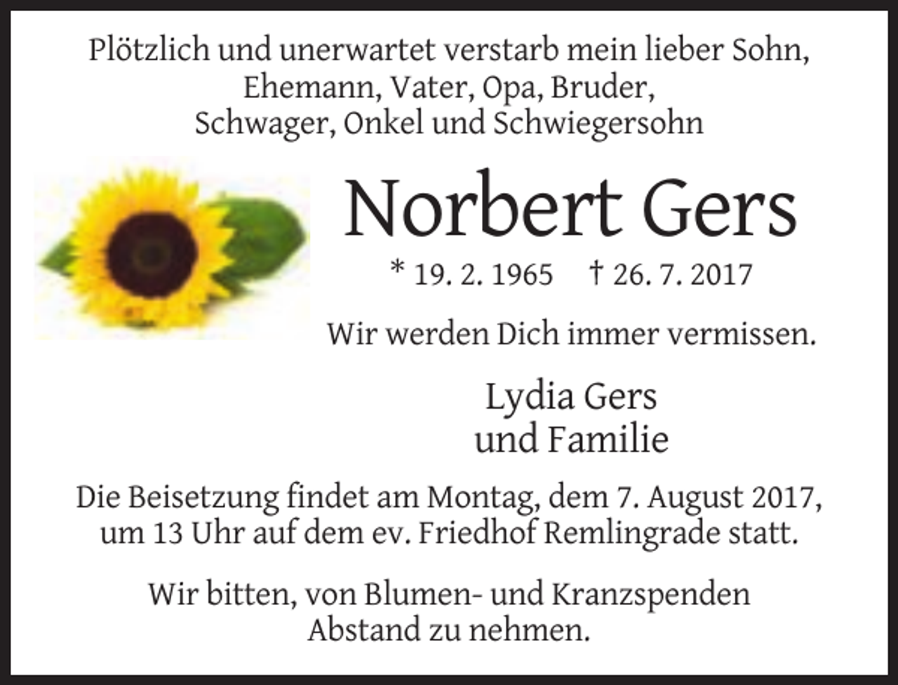 <p>Plötzlich und unerwartet verstarb mein lieber Sohn,<br />Ehemann, Vater, Opa, Bruder,<br />Schwager, Onkel und Schwiegersohn</p><p>Norbert Gers<br />* 19. 2. 1965 † 26. 7. 2017<br />Wir werden Dich immer vermissen.</p><p>Lydia Gers<br />und Familie<br />Die Beisetzung findet am Montag, dem 7. August 2017,<br />um 13 Uhr auf dem ev. Friedhof Remlingrade statt.<br />Wir bitten, von Blumen- und Kranzspenden<br />Abstand zu nehmen.</p>