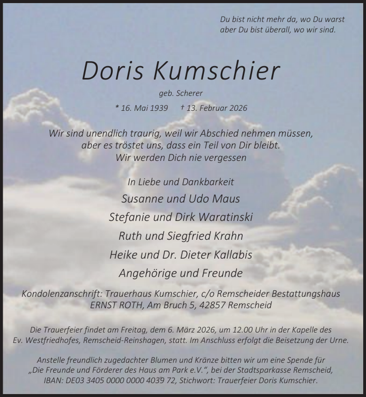 <p>Du bist nicht mehr da, wo Du warst<br />aber Du bist überall, wo wir sind.</p><p>Doris Kumschier<br />geb. Scherer</p><p>* 16. Mai 1939</p><p>† 13. Februar 2026</p><p>Wir sind unendlich traurig, weil wir Abschied nehmen müssen,<br />aber es tröstet uns, dass ein Teil von Dir bleibt.<br />Wir werden Dich nie vergessen<br />In Liebe und Dankbarkeit</p><p>Susanne und Udo Maus<br />Stefanie und Dirk Waratinski<br />Ruth und Siegfried Krahn<br />Heike und Dr. Dieter Kallabis<br />Angehörige und Freunde<br />Kondolenzanschrift: Trauerhaus Kumschier, c/o Remscheider Bestattungshaus<br />ERNST ROTH, Am Bruch 5, 42857 Remscheid<br />Die Trauerfeier findet am Freitag, dem 6. März 2026, um 12.00 Uhr in der Kapelle des<br />Ev. Westfriedhofes, Remscheid-Reinshagen, statt. Im Anschluss erfolgt die Beisetzung der Urne.<br />Anstelle freundlich zugedachter Blumen und Kränze bitten wir um eine Spende für<br />„Die Freunde und Förderer des Haus am Park e.V.“, bei der Stadtsparkasse Remscheid,<br />IBAN: DE0405 4039 72, Stichwort: Trauerfeier Doris Kumschier.</p>