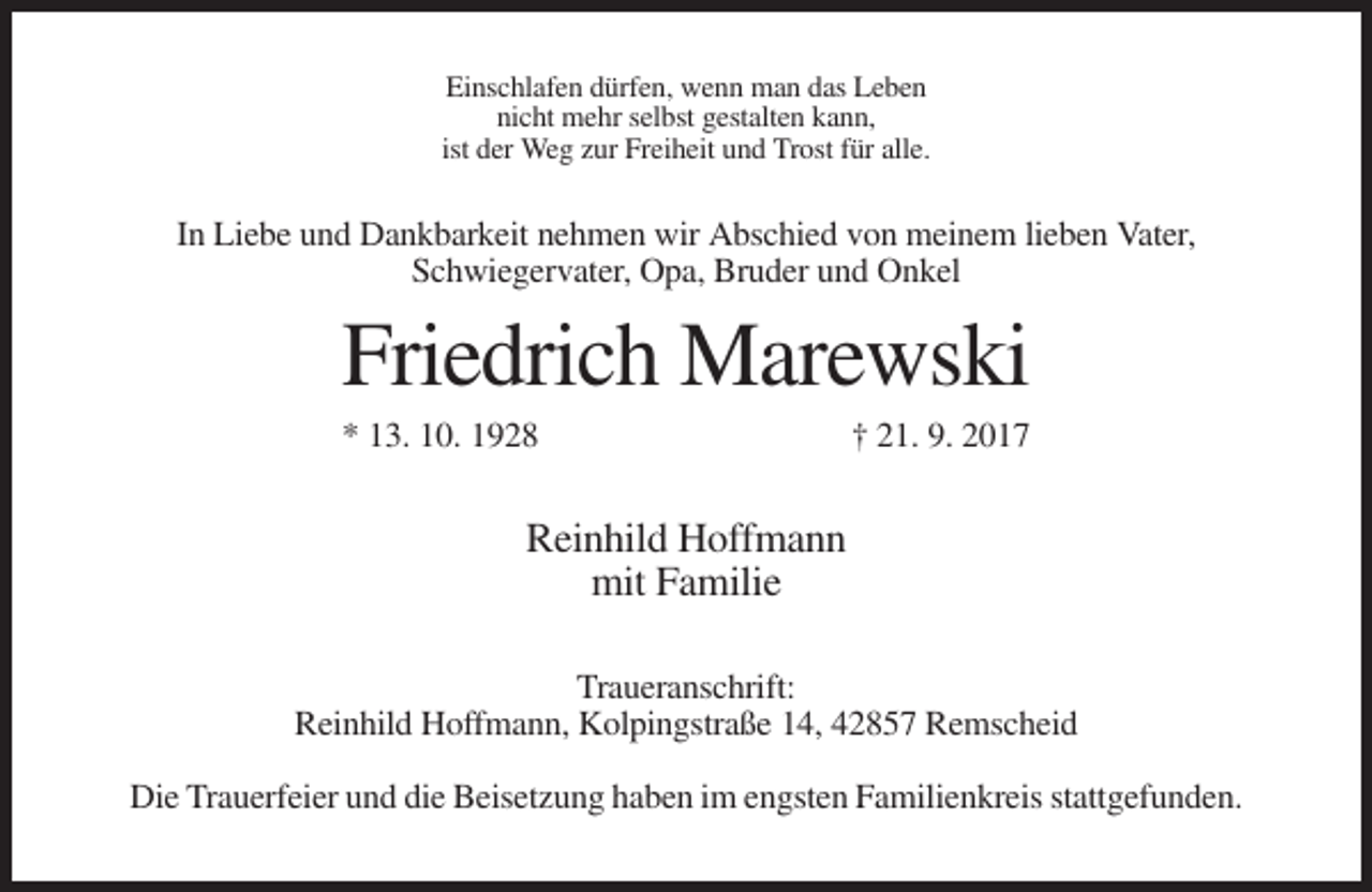 <p>Einschlafen dürfen, wenn man das Leben<br />nicht mehr selbst gestalten kann,<br />ist der Weg zur Freiheit und Trost für alle.</p><p>In Liebe und Dankbarkeit nehmen wir Abschied von meinem lieben Vater,<br />Schwiegervater, Opa, Bruder und Onkel</p><p>Friedrich Marewski<br />* 13. 10. 1928</p><p>† 21. 9. 2017</p><p>Reinhild Hoffmann<br />mit Familie<br />Traueranschrift:<br />Reinhild Hoffmann, Kolpingstraße 14, 42857 Remscheid<br />Die Trauerfeier und die Beisetzung haben im engsten Familienkreis stattgefunden.</p>