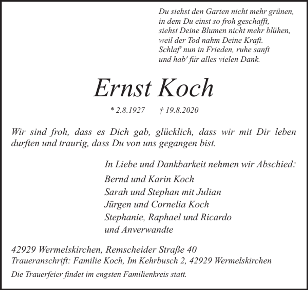 <p>Du siehst den Garten nicht mehr grünen,<br />in dem Du einst so froh geschafft,<br />siehst Deine Blumen nicht mehr blühen,<br />weil der Tod nahm Deine Kraft.<br />Schlaf' nun in Frieden, ruhe sanft<br />und hab' für alles vielen Dank.</p><p>Ernst Koch<br />* 2.8.1927</p><p>† 19.8.2020</p><p>Wir sind froh, dass es Dich gab, glücklich, dass wir mit Dir leben<br />durften und traurig, dass Du von uns gegangen bist.<br />In Liebe und Dankbarkeit nehmen wir Abschied:<br />Bernd und Karin Koch<br />Sarah und Stephan mit Julian<br />Jürgen und Cornelia Koch<br />Stephanie, Raphael und Ricardo<br />und Anverwandte<br />42929 Wermelskirchen, Remscheider Straße 40</p><p>Traueranschrift: Familie Koch, Im Kehrbusch 2, 42929 Wermelskirchen<br />Die Trauerfeier findet im engsten Familienkreis statt.</p>